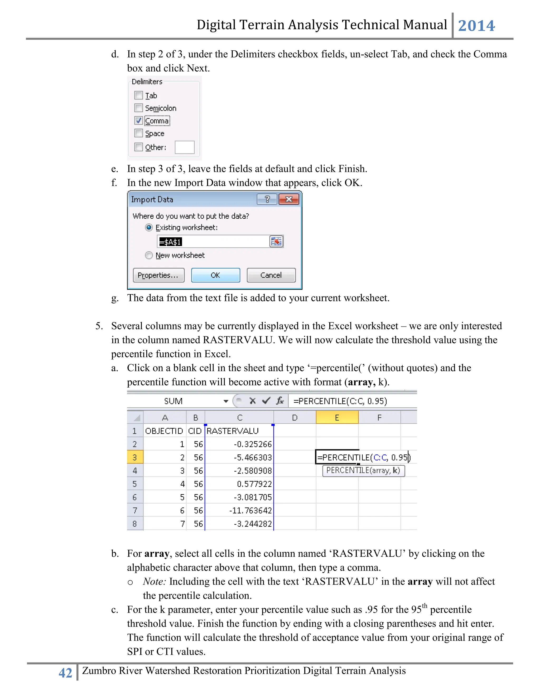 Digital Terrain Analysis Technical Manual 2014
42 Zumbro River Watershed Restoration Prioritization Digital Terrain Analysis
d. In step 2 of 3, under the Delimiters checkbox fields, un-select Tab, and check the Comma
box and click Next.
e. In step 3 of 3, leave the fields at default and click Finish.
f. In the new Import Data window that appears, click OK.
g. The data from the text file is added to your current worksheet.
5. Several columns may be currently displayed in the Excel worksheet – we are only interested
in the column named RASTERVALU. We will now calculate the threshold value using the
percentile function in Excel.
a. Click on a blank cell in the sheet and type ‘=percentile(’ (without quotes) and the
percentile function will become active with format (array, k).
b. For array, select all cells in the column named ‘RASTERVALU’ by clicking on the
alphabetic character above that column, then type a comma.
o Note: Including the cell with the text ‘RASTERVALU’ in the array will not affect
the percentile calculation.
c. For the k parameter, enter your percentile value such as .95 for the 95th
percentile
threshold value. Finish the function by ending with a closing parentheses and hit enter.
The function will calculate the threshold of acceptance value from your original range of
SPI or CTI values.
 