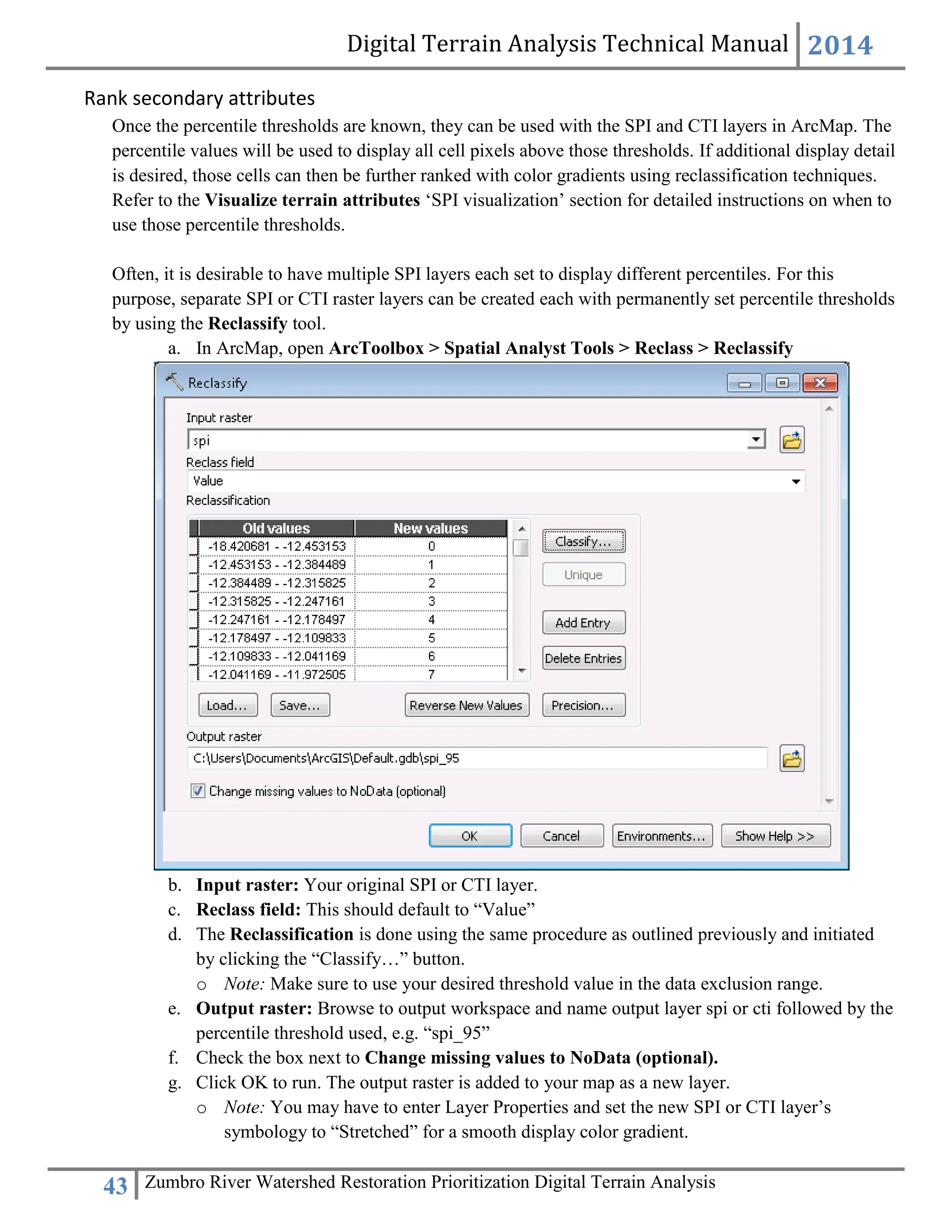 Digital Terrain Analysis Technical Manual 2014
43 Zumbro River Watershed Restoration Prioritization Digital Terrain Analysis
Rank secondary attributes
Once the percentile thresholds are known, they can be used with the SPI and CTI layers in ArcMap. The
percentile values will be used to display all cell pixels above those thresholds. If additional display detail
is desired, those cells can then be further ranked with color gradients using reclassification techniques.
Refer to the Visualize terrain attributes ‘SPI visualization’ section for detailed instructions on when to
use those percentile thresholds.
Often, it is desirable to have multiple SPI layers each set to display different percentiles. For this
purpose, separate SPI or CTI raster layers can be created each with permanently set percentile thresholds
by using the Reclassify tool.
a. In ArcMap, open ArcToolbox > Spatial Analyst Tools > Reclass > Reclassify
b. Input raster: Your original SPI or CTI layer.
c. Reclass field: This should default to “Value”
d. The Reclassification is done using the same procedure as outlined previously and initiated
by clicking the “Classify…” button.
o Note: Make sure to use your desired threshold value in the data exclusion range.
e. Output raster: Browse to output workspace and name output layer spi or cti followed by the
percentile threshold used, e.g. “spi_95”
f. Check the box next to Change missing values to NoData (optional).
g. Click OK to run. The output raster is added to your map as a new layer.
o Note: You may have to enter Layer Properties and set the new SPI or CTI layer’s
symbology to “Stretched” for a smooth display color gradient.
 