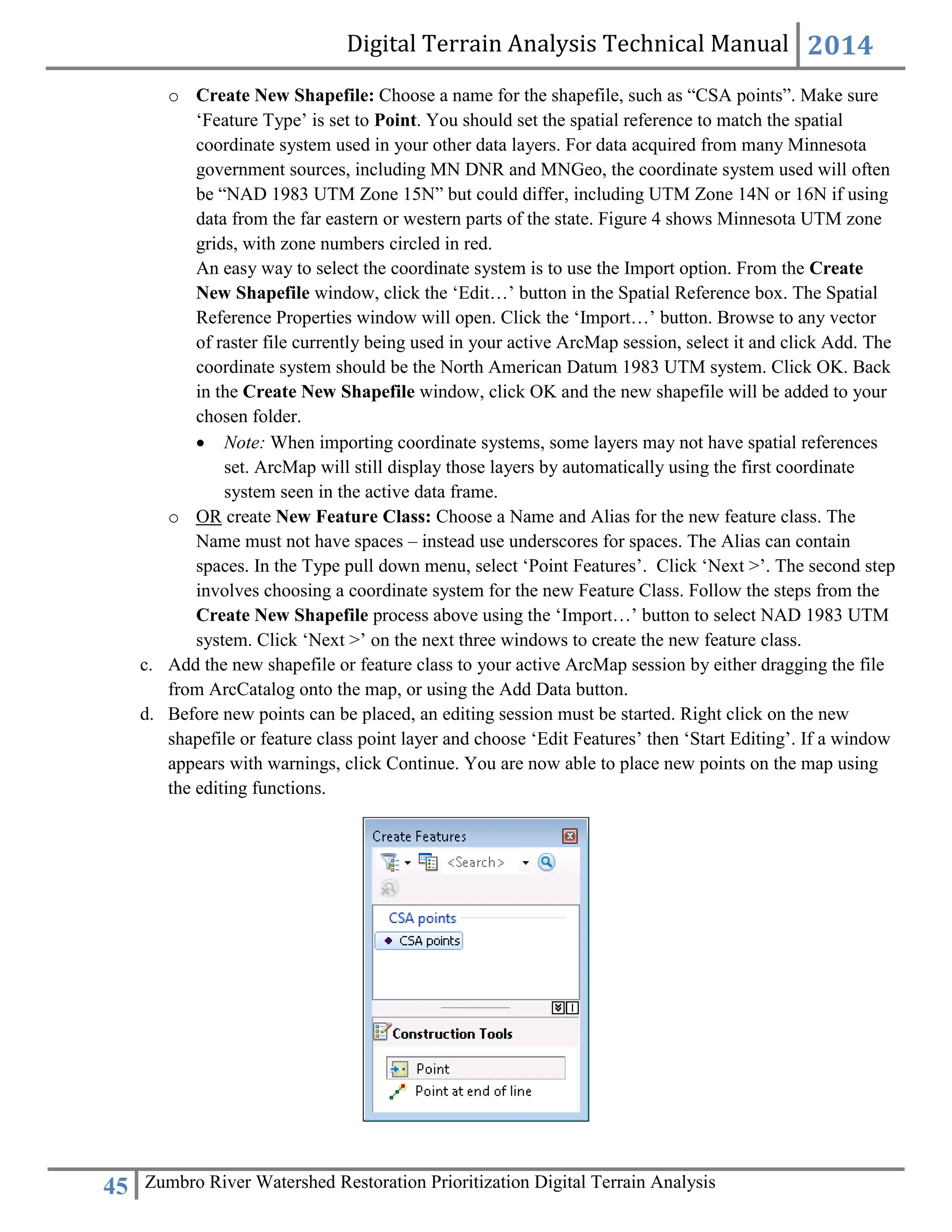 Digital Terrain Analysis Technical Manual 2014
45 Zumbro River Watershed Restoration Prioritization Digital Terrain Analysis
o Create New Shapefile: Choose a name for the shapefile, such as “CSA points”. Make sure
‘Feature Type’ is set to Point. You should set the spatial reference to match the spatial
coordinate system used in your other data layers. For data acquired from many Minnesota
government sources, including MN DNR and MNGeo, the coordinate system used will often
be “NAD 1983 UTM Zone 15N” but could differ, including UTM Zone 14N or 16N if using
data from the far eastern or western parts of the state. Figure 4 shows Minnesota UTM zone
grids, with zone numbers circled in red.
An easy way to select the coordinate system is to use the Import option. From the Create
New Shapefile window, click the ‘Edit…’ button in the Spatial Reference box. The Spatial
Reference Properties window will open. Click the ‘Import…’ button. Browse to any vector
of raster file currently being used in your active ArcMap session, select it and click Add. The
coordinate system should be the North American Datum 1983 UTM system. Click OK. Back
in the Create New Shapefile window, click OK and the new shapefile will be added to your
chosen folder.
 Note: When importing coordinate systems, some layers may not have spatial references
set. ArcMap will still display those layers by automatically using the first coordinate
system seen in the active data frame.
o OR create New Feature Class: Choose a Name and Alias for the new feature class. The
Name must not have spaces – instead use underscores for spaces. The Alias can contain
spaces. In the Type pull down menu, select ‘Point Features’. Click ‘Next >’. The second step
involves choosing a coordinate system for the new Feature Class. Follow the steps from the
Create New Shapefile process above using the ‘Import…’ button to select NAD 1983 UTM
system. Click ‘Next >’ on the next three windows to create the new feature class.
c. Add the new shapefile or feature class to your active ArcMap session by either dragging the file
from ArcCatalog onto the map, or using the Add Data button.
d. Before new points can be placed, an editing session must be started. Right click on the new
shapefile or feature class point layer and choose ‘Edit Features’ then ‘Start Editing’. If a window
appears with warnings, click Continue. You are now able to place new points on the map using
the editing functions.
 