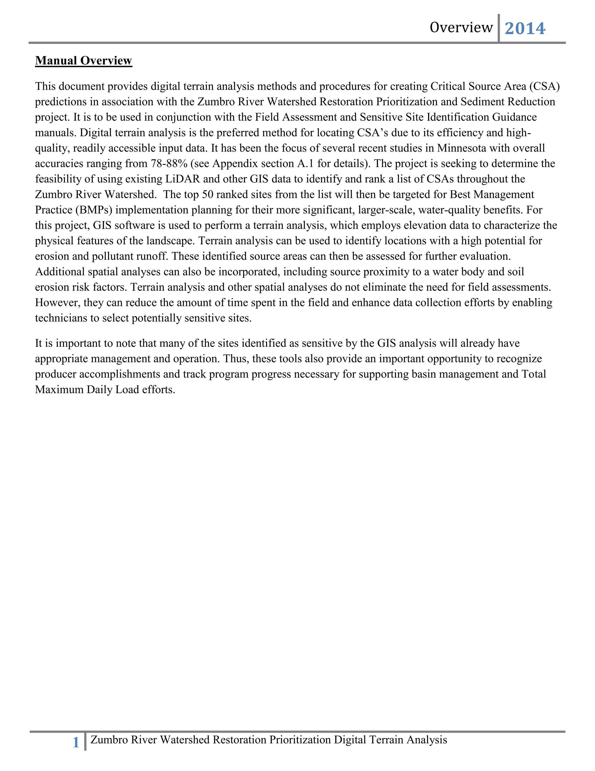 Overview 2014
1 Zumbro River Watershed Restoration Prioritization Digital Terrain Analysis
Manual Overview
This document provides digital terrain analysis methods and procedures for creating Critical Source Area (CSA)
predictions in association with the Zumbro River Watershed Restoration Prioritization and Sediment Reduction
project. It is to be used in conjunction with the Field Assessment and Sensitive Site Identification Guidance
manuals. Digital terrain analysis is the preferred method for locating CSA’s due to its efficiency and high-
quality, readily accessible input data. It has been the focus of several recent studies in Minnesota with overall
accuracies ranging from 78-88% (see Appendix section A.1 for details). The project is seeking to determine the
feasibility of using existing LiDAR and other GIS data to identify and rank a list of CSAs throughout the
Zumbro River Watershed. The top 50 ranked sites from the list will then be targeted for Best Management
Practice (BMPs) implementation planning for their more significant, larger-scale, water-quality benefits. For
this project, GIS software is used to perform a terrain analysis, which employs elevation data to characterize the
physical features of the landscape. Terrain analysis can be used to identify locations with a high potential for
erosion and pollutant runoff. These identified source areas can then be assessed for further evaluation.
Additional spatial analyses can also be incorporated, including source proximity to a water body and soil
erosion risk factors. Terrain analysis and other spatial analyses do not eliminate the need for field assessments.
However, they can reduce the amount of time spent in the field and enhance data collection efforts by enabling
technicians to select potentially sensitive sites.
It is important to note that many of the sites identified as sensitive by the GIS analysis will already have
appropriate management and operation. Thus, these tools also provide an important opportunity to recognize
producer accomplishments and track program progress necessary for supporting basin management and Total
Maximum Daily Load efforts.
 