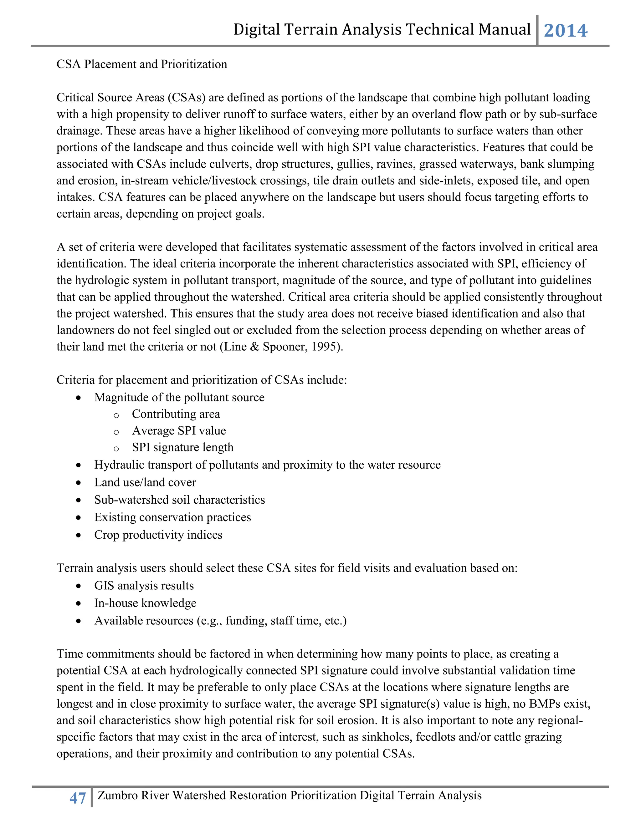 Digital Terrain Analysis Technical Manual 2014
47 Zumbro River Watershed Restoration Prioritization Digital Terrain Analysis
CSA Placement and Prioritization
Critical Source Areas (CSAs) are defined as portions of the landscape that combine high pollutant loading
with a high propensity to deliver runoff to surface waters, either by an overland flow path or by sub-surface
drainage. These areas have a higher likelihood of conveying more pollutants to surface waters than other
portions of the landscape and thus coincide well with high SPI value characteristics. Features that could be
associated with CSAs include culverts, drop structures, gullies, ravines, grassed waterways, bank slumping
and erosion, in-stream vehicle/livestock crossings, tile drain outlets and side-inlets, exposed tile, and open
intakes. CSA features can be placed anywhere on the landscape but users should focus targeting efforts to
certain areas, depending on project goals.
A set of criteria were developed that facilitates systematic assessment of the factors involved in critical area
identification. The ideal criteria incorporate the inherent characteristics associated with SPI, efficiency of
the hydrologic system in pollutant transport, magnitude of the source, and type of pollutant into guidelines
that can be applied throughout the watershed. Critical area criteria should be applied consistently throughout
the project watershed. This ensures that the study area does not receive biased identification and also that
landowners do not feel singled out or excluded from the selection process depending on whether areas of
their land met the criteria or not (Line & Spooner, 1995).
Criteria for placement and prioritization of CSAs include:
 Magnitude of the pollutant source
o Contributing area
o Average SPI value
o SPI signature length
 Hydraulic transport of pollutants and proximity to the water resource
 Land use/land cover
 Sub-watershed soil characteristics
 Existing conservation practices
 Crop productivity indices
Terrain analysis users should select these CSA sites for field visits and evaluation based on:
 GIS analysis results
 In-house knowledge
 Available resources (e.g., funding, staff time, etc.)
Time commitments should be factored in when determining how many points to place, as creating a
potential CSA at each hydrologically connected SPI signature could involve substantial validation time
spent in the field. It may be preferable to only place CSAs at the locations where signature lengths are
longest and in close proximity to surface water, the average SPI signature(s) value is high, no BMPs exist,
and soil characteristics show high potential risk for soil erosion. It is also important to note any regional-
specific factors that may exist in the area of interest, such as sinkholes, feedlots and/or cattle grazing
operations, and their proximity and contribution to any potential CSAs.
 