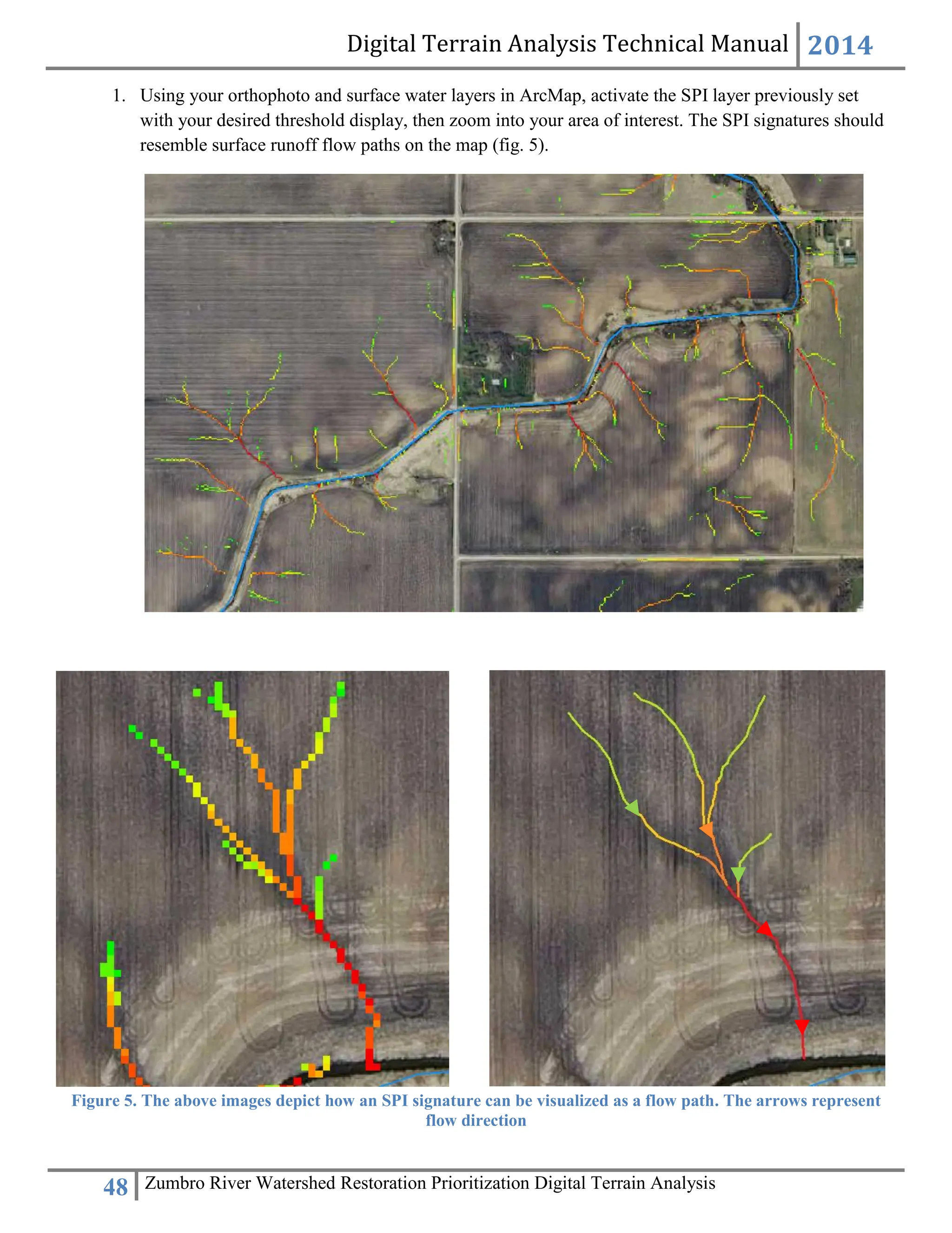 Digital Terrain Analysis Technical Manual 2014
48 Zumbro River Watershed Restoration Prioritization Digital Terrain Analysis
1. Using your orthophoto and surface water layers in ArcMap, activate the SPI layer previously set
with your desired threshold display, then zoom into your area of interest. The SPI signatures should
resemble surface runoff flow paths on the map (fig. 5).
Figure 5. The above images depict how an SPI signature can be visualized as a flow path. The arrows represent
flow direction
 