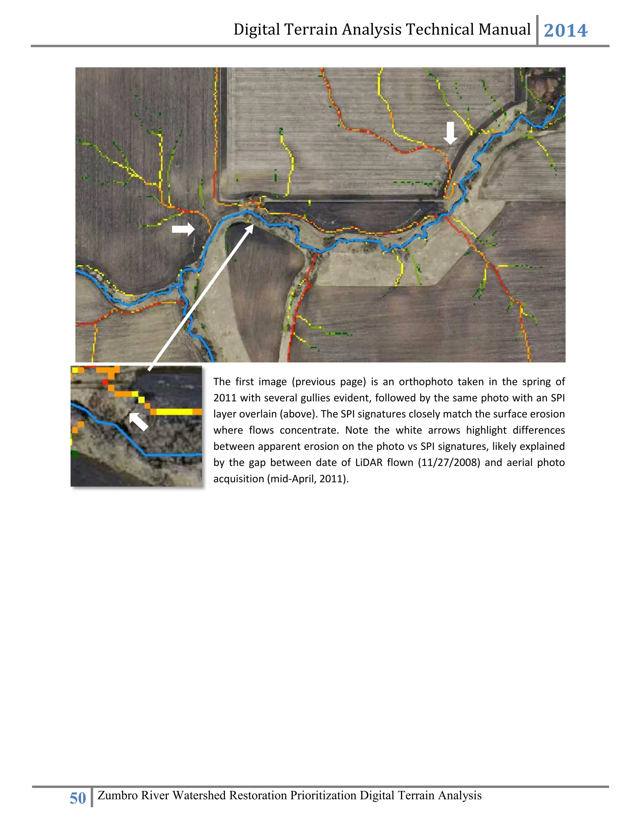 Digital Terrain Analysis Technical Manual 2014
50 Zumbro River Watershed Restoration Prioritization Digital Terrain Analysis
The first image (previous page) is an orthophoto taken in the spring of
2011 with several gullies evident, followed by the same photo with an SPI
layer overlain (above). The SPI signatures closely match the surface erosion
where flows concentrate. Note the white arrows highlight differences
between apparent erosion on the photo vs SPI signatures, likely explained
by the gap between date of LiDAR flown (11/27/2008) and aerial photo
acquisition (mid-April, 2011).
 