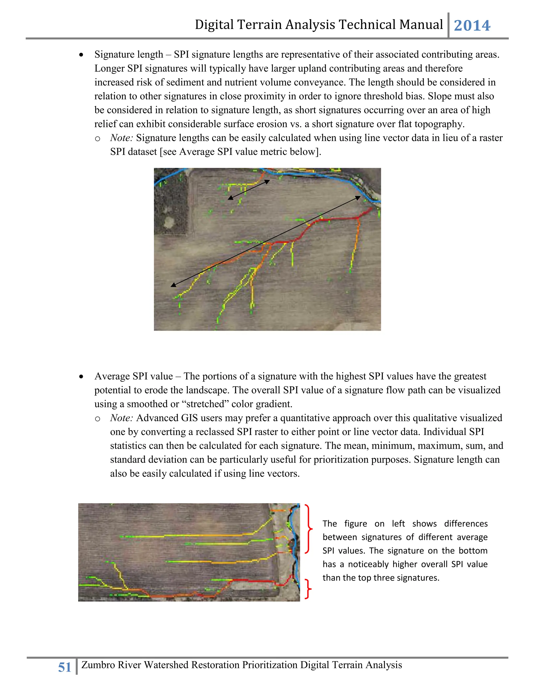 Digital Terrain Analysis Technical Manual 2014
51 Zumbro River Watershed Restoration Prioritization Digital Terrain Analysis
 Signature length – SPI signature lengths are representative of their associated contributing areas.
Longer SPI signatures will typically have larger upland contributing areas and therefore
increased risk of sediment and nutrient volume conveyance. The length should be considered in
relation to other signatures in close proximity in order to ignore threshold bias. Slope must also
be considered in relation to signature length, as short signatures occurring over an area of high
relief can exhibit considerable surface erosion vs. a short signature over flat topography.
o Note: Signature lengths can be easily calculated when using line vector data in lieu of a raster
SPI dataset [see Average SPI value metric below].
 Average SPI value – The portions of a signature with the highest SPI values have the greatest
potential to erode the landscape. The overall SPI value of a signature flow path can be visualized
using a smoothed or “stretched” color gradient.
o Note: Advanced GIS users may prefer a quantitative approach over this qualitative visualized
one by converting a reclassed SPI raster to either point or line vector data. Individual SPI
statistics can then be calculated for each signature. The mean, minimum, maximum, sum, and
standard deviation can be particularly useful for prioritization purposes. Signature length can
also be easily calculated if using line vectors.
The figure on left shows differences
between signatures of different average
SPI values. The signature on the bottom
has a noticeably higher overall SPI value
than the top three signatures.
 