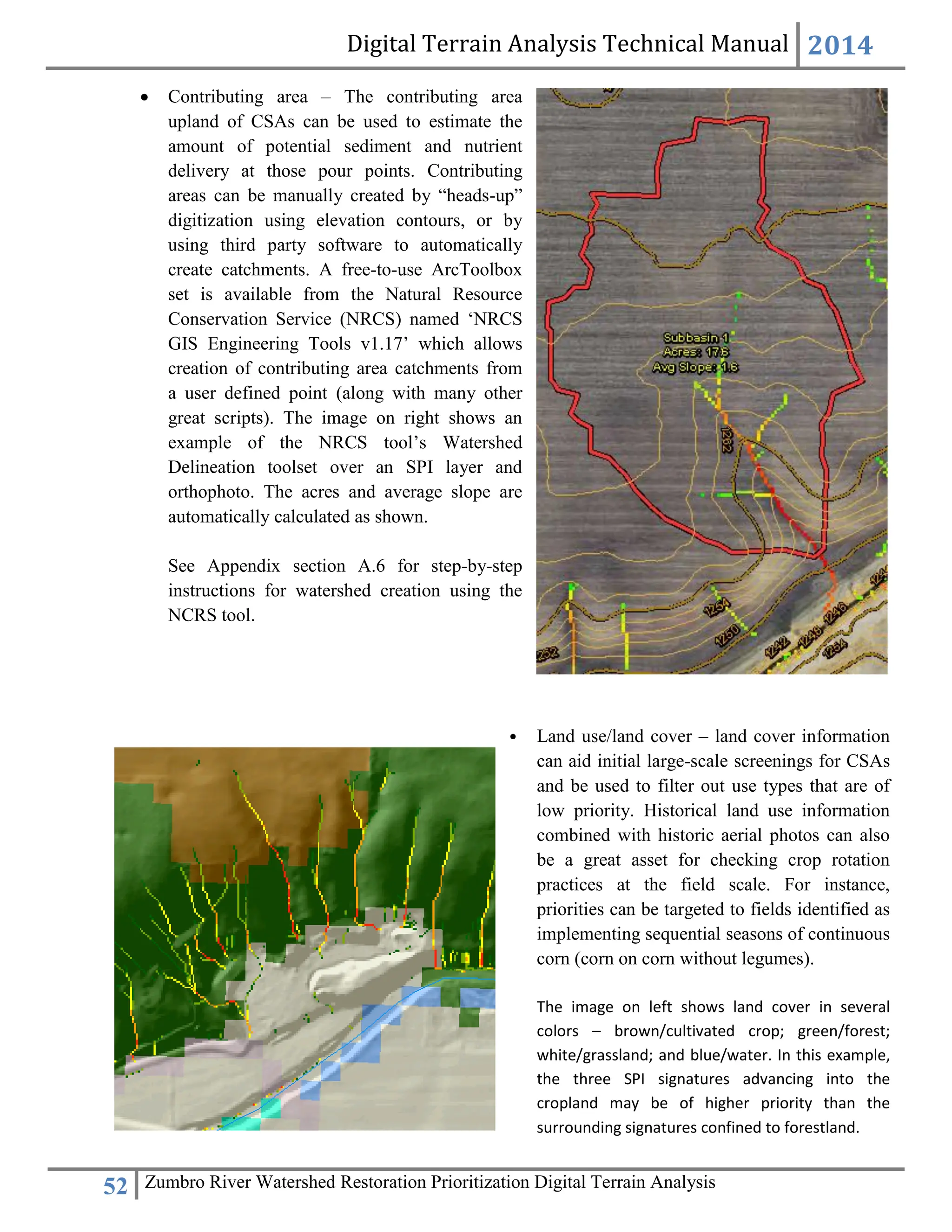 Digital Terrain Analysis Technical Manual 2014
52 Zumbro River Watershed Restoration Prioritization Digital Terrain Analysis
 Contributing area – The contributing area
upland of CSAs can be used to estimate the
amount of potential sediment and nutrient
delivery at those pour points. Contributing
areas can be manually created by “heads-up”
digitization using elevation contours, or by
using third party software to automatically
create catchments. A free-to-use ArcToolbox
set is available from the Natural Resource
Conservation Service (NRCS) named ‘NRCS
GIS Engineering Tools v1.17’ which allows
creation of contributing area catchments from
a user defined point (along with many other
great scripts). The image on right shows an
example of the NRCS tool’s Watershed
Delineation toolset over an SPI layer and
orthophoto. The acres and average slope are
automatically calculated as shown.
See Appendix section A.6 for step-by-step
instructions for watershed creation using the
NCRS tool.
• Land use/land cover – land cover information
can aid initial large-scale screenings for CSAs
and be used to filter out use types that are of
low priority. Historical land use information
combined with historic aerial photos can also
be a great asset for checking crop rotation
practices at the field scale. For instance,
priorities can be targeted to fields identified as
implementing sequential seasons of continuous
corn (corn on corn without legumes).
The image on left shows land cover in several
colors – brown/cultivated crop; green/forest;
white/grassland; and blue/water. In this example,
the three SPI signatures advancing into the
cropland may be of higher priority than the
surrounding signatures confined to forestland.
 