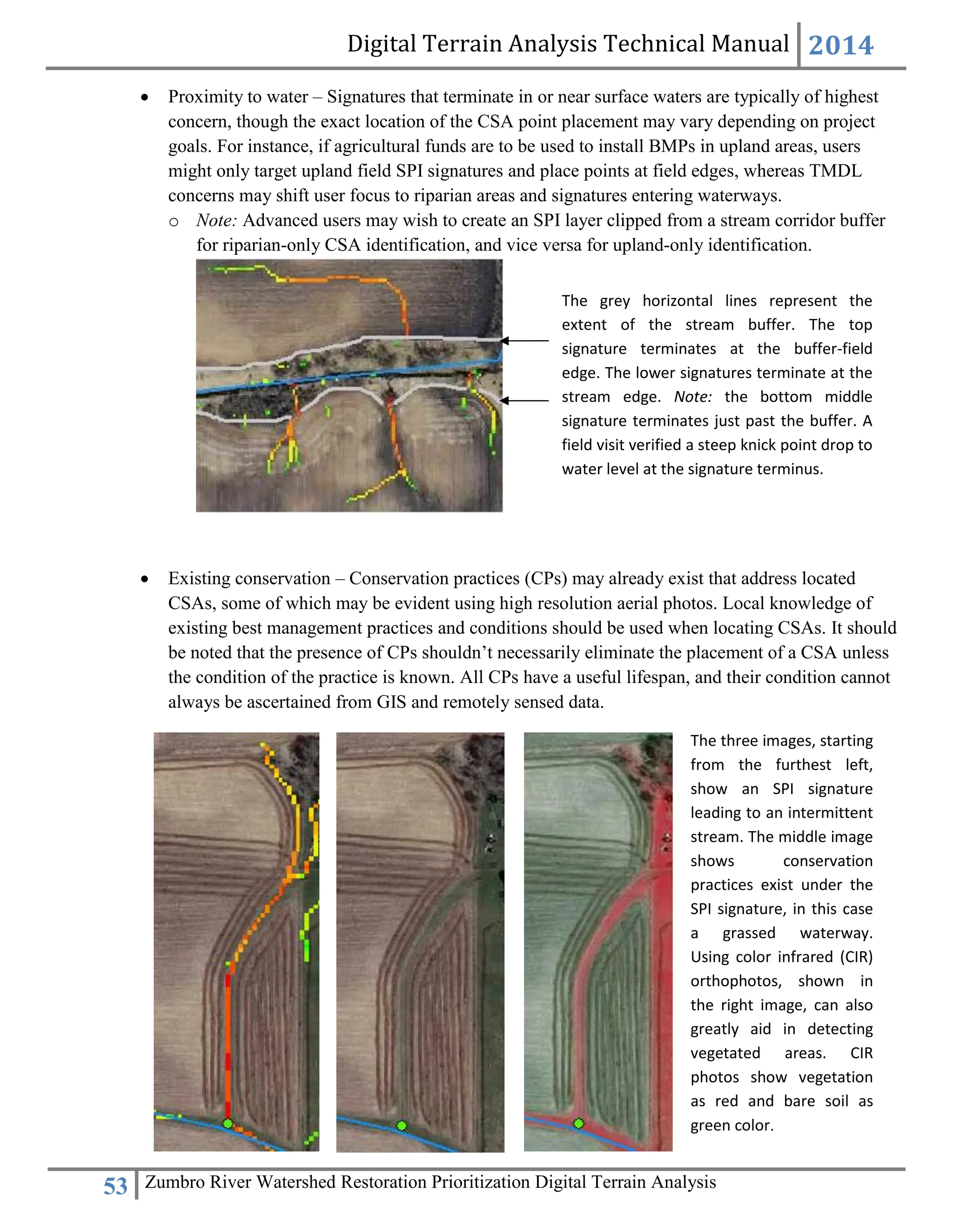 Digital Terrain Analysis Technical Manual 2014
53 Zumbro River Watershed Restoration Prioritization Digital Terrain Analysis
 Proximity to water – Signatures that terminate in or near surface waters are typically of highest
concern, though the exact location of the CSA point placement may vary depending on project
goals. For instance, if agricultural funds are to be used to install BMPs in upland areas, users
might only target upland field SPI signatures and place points at field edges, whereas TMDL
concerns may shift user focus to riparian areas and signatures entering waterways.
o Note: Advanced users may wish to create an SPI layer clipped from a stream corridor buffer
for riparian-only CSA identification, and vice versa for upland-only identification.
 Existing conservation – Conservation practices (CPs) may already exist that address located
CSAs, some of which may be evident using high resolution aerial photos. Local knowledge of
existing best management practices and conditions should be used when locating CSAs. It should
be noted that the presence of CPs shouldn’t necessarily eliminate the placement of a CSA unless
the condition of the practice is known. All CPs have a useful lifespan, and their condition cannot
always be ascertained from GIS and remotely sensed data.
The grey horizontal lines represent the
extent of the stream buffer. The top
signature terminates at the buffer-field
edge. The lower signatures terminate at the
stream edge. Note: the bottom middle
signature terminates just past the buffer. A
field visit verified a steep knick point drop to
water level at the signature terminus.
The three images, starting
from the furthest left,
show an SPI signature
leading to an intermittent
stream. The middle image
shows conservation
practices exist under the
SPI signature, in this case
a grassed waterway.
Using color infrared (CIR)
orthophotos, shown in
the right image, can also
greatly aid in detecting
vegetated areas. CIR
photos show vegetation
as red and bare soil as
green color.
 
