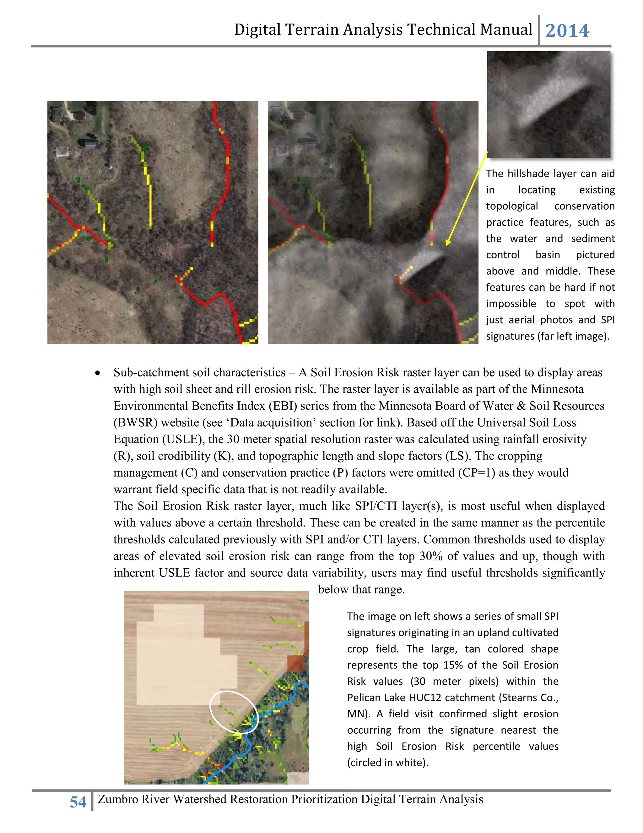 Digital Terrain Analysis Technical Manual 2014
54 Zumbro River Watershed Restoration Prioritization Digital Terrain Analysis
 Sub-catchment soil characteristics – A Soil Erosion Risk raster layer can be used to display areas
with high soil sheet and rill erosion risk. The raster layer is available as part of the Minnesota
Environmental Benefits Index (EBI) series from the Minnesota Board of Water & Soil Resources
(BWSR) website (see ‘Data acquisition’ section for link). Based off the Universal Soil Loss
Equation (USLE), the 30 meter spatial resolution raster was calculated using rainfall erosivity
(R), soil erodibility (K), and topographic length and slope factors (LS). The cropping
management (C) and conservation practice (P) factors were omitted (CP=1) as they would
warrant field specific data that is not readily available.
The Soil Erosion Risk raster layer, much like SPI/CTI layer(s), is most useful when displayed
with values above a certain threshold. These can be created in the same manner as the percentile
thresholds calculated previously with SPI and/or CTI layers. Common thresholds used to display
areas of elevated soil erosion risk can range from the top 30% of values and up, though with
inherent USLE factor and source data variability, users may find useful thresholds significantly
below that range.
The hillshade layer can aid
in locating existing
topological conservation
practice features, such as
the water and sediment
control basin pictured
above and middle. These
features can be hard if not
impossible to spot with
just aerial photos and SPI
signatures (far left image).
The image on left shows a series of small SPI
signatures originating in an upland cultivated
crop field. The large, tan colored shape
represents the top 15% of the Soil Erosion
Risk values (30 meter pixels) within the
Pelican Lake HUC12 catchment (Stearns Co.,
MN). A field visit confirmed slight erosion
occurring from the signature nearest the
high Soil Erosion Risk percentile values
(circled in white).
 