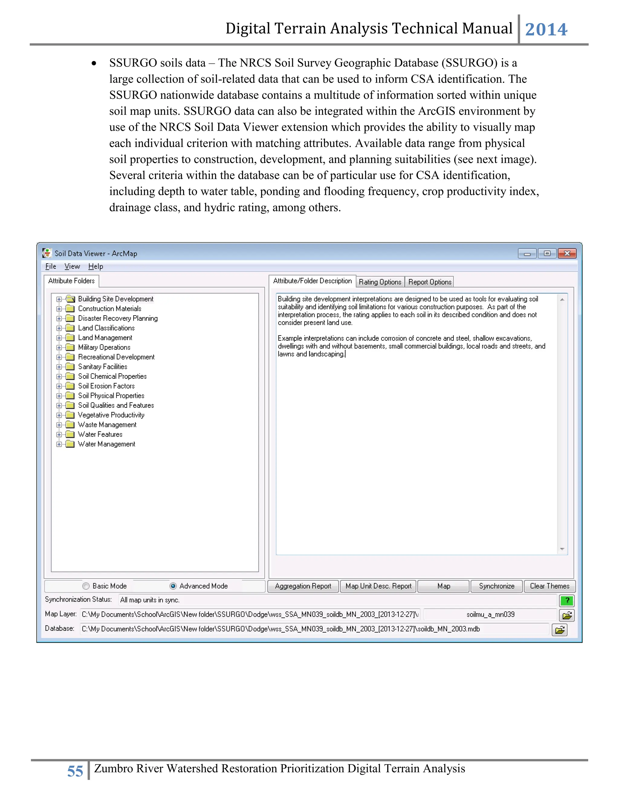 Digital Terrain Analysis Technical Manual 2014
55 Zumbro River Watershed Restoration Prioritization Digital Terrain Analysis
 SSURGO soils data – The NRCS Soil Survey Geographic Database (SSURGO) is a
large collection of soil-related data that can be used to inform CSA identification. The
SSURGO nationwide database contains a multitude of information sorted within unique
soil map units. SSURGO data can also be integrated within the ArcGIS environment by
use of the NRCS Soil Data Viewer extension which provides the ability to visually map
each individual criterion with matching attributes. Available data range from physical
soil properties to construction, development, and planning suitabilities (see next image).
Several criteria within the database can be of particular use for CSA identification,
including depth to water table, ponding and flooding frequency, crop productivity index,
drainage class, and hydric rating, among others.
 