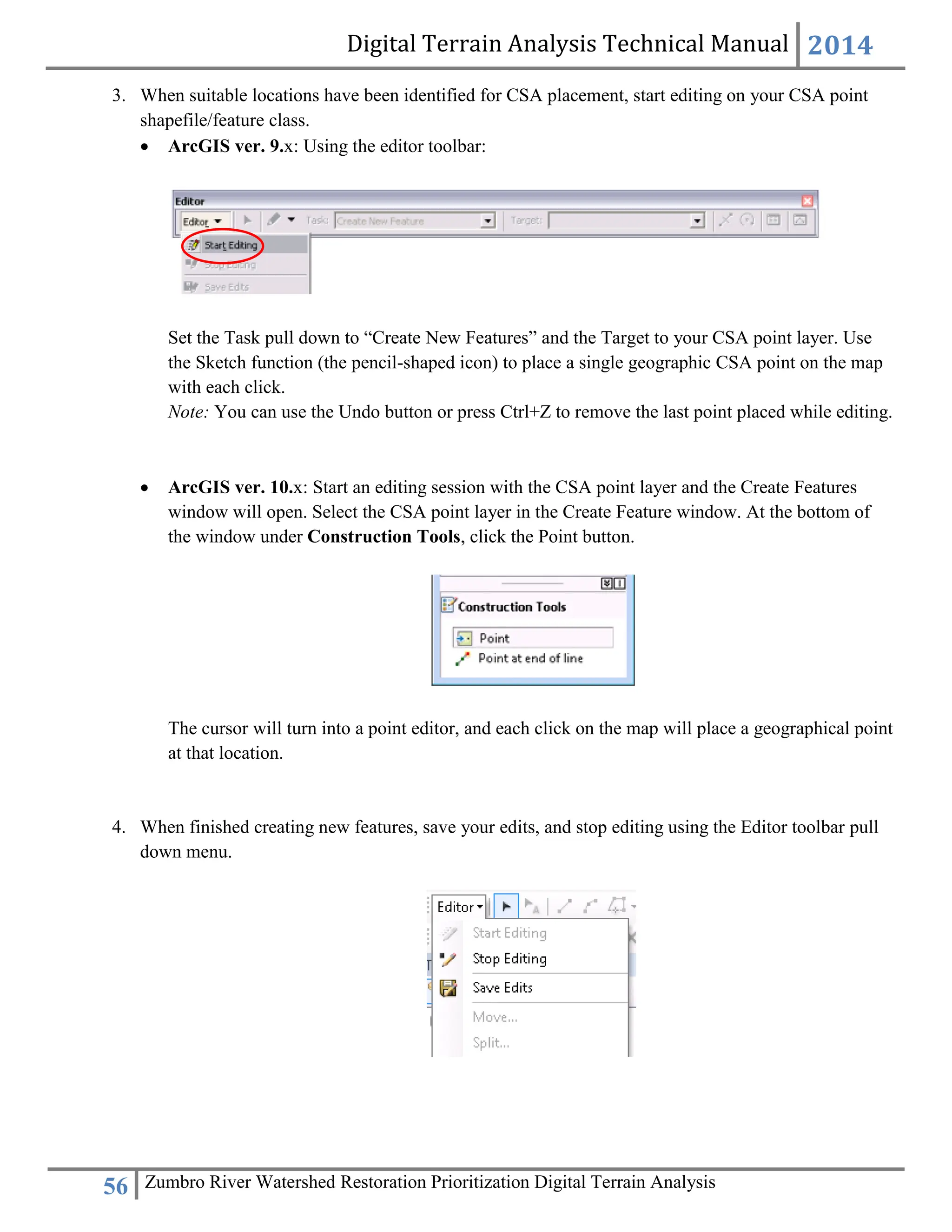 Digital Terrain Analysis Technical Manual 2014
56 Zumbro River Watershed Restoration Prioritization Digital Terrain Analysis
3. When suitable locations have been identified for CSA placement, start editing on your CSA point
shapefile/feature class.
 ArcGIS ver. 9.x: Using the editor toolbar:
Set the Task pull down to “Create New Features” and the Target to your CSA point layer. Use
the Sketch function (the pencil-shaped icon) to place a single geographic CSA point on the map
with each click.
Note: You can use the Undo button or press Ctrl+Z to remove the last point placed while editing.
 ArcGIS ver. 10.x: Start an editing session with the CSA point layer and the Create Features
window will open. Select the CSA point layer in the Create Feature window. At the bottom of
the window under Construction Tools, click the Point button.
The cursor will turn into a point editor, and each click on the map will place a geographical point
at that location.
4. When finished creating new features, save your edits, and stop editing using the Editor toolbar pull
down menu.
 