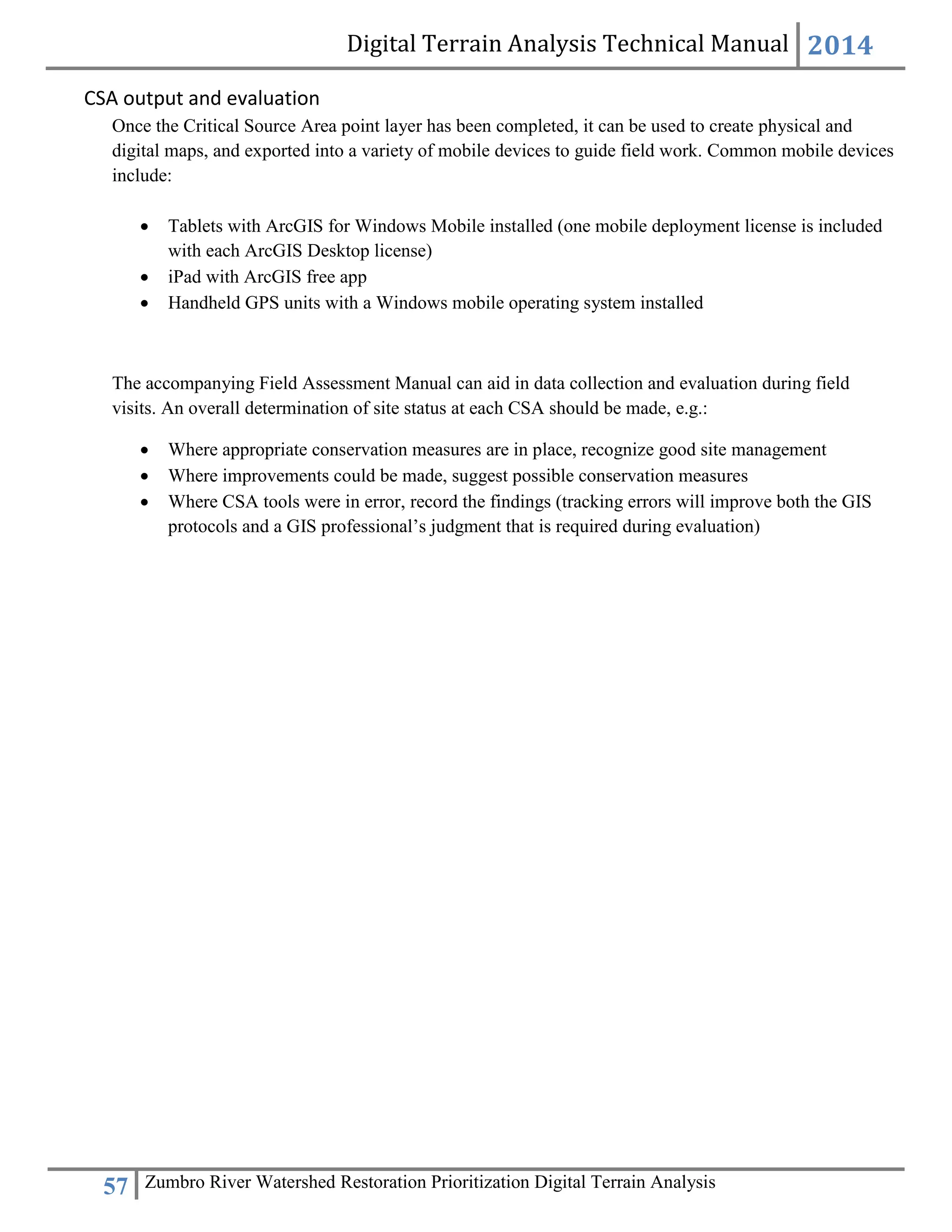 Digital Terrain Analysis Technical Manual 2014
57 Zumbro River Watershed Restoration Prioritization Digital Terrain Analysis
CSA output and evaluation
Once the Critical Source Area point layer has been completed, it can be used to create physical and
digital maps, and exported into a variety of mobile devices to guide field work. Common mobile devices
include:
 Tablets with ArcGIS for Windows Mobile installed (one mobile deployment license is included
with each ArcGIS Desktop license)
 iPad with ArcGIS free app
 Handheld GPS units with a Windows mobile operating system installed
The accompanying Field Assessment Manual can aid in data collection and evaluation during field
visits. An overall determination of site status at each CSA should be made, e.g.:
 Where appropriate conservation measures are in place, recognize good site management
 Where improvements could be made, suggest possible conservation measures
 Where CSA tools were in error, record the findings (tracking errors will improve both the GIS
protocols and a GIS professional’s judgment that is required during evaluation)
 