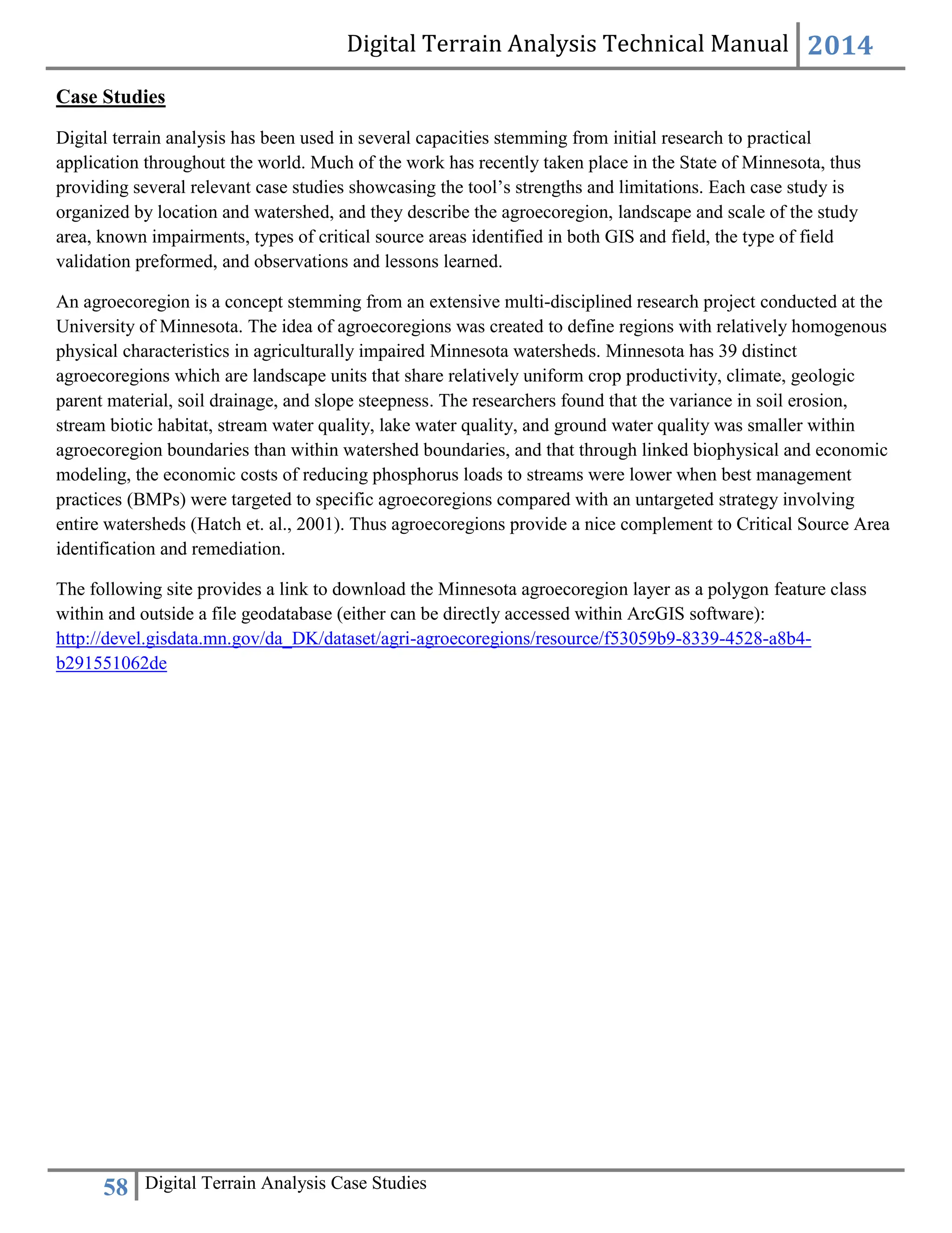 Digital Terrain Analysis Technical Manual 2014
58 Digital Terrain Analysis Case Studies
Case Studies
Digital terrain analysis has been used in several capacities stemming from initial research to practical
application throughout the world. Much of the work has recently taken place in the State of Minnesota, thus
providing several relevant case studies showcasing the tool’s strengths and limitations. Each case study is
organized by location and watershed, and they describe the agroecoregion, landscape and scale of the study
area, known impairments, types of critical source areas identified in both GIS and field, the type of field
validation preformed, and observations and lessons learned.
An agroecoregion is a concept stemming from an extensive multi-disciplined research project conducted at the
University of Minnesota. The idea of agroecoregions was created to define regions with relatively homogenous
physical characteristics in agriculturally impaired Minnesota watersheds. Minnesota has 39 distinct
agroecoregions which are landscape units that share relatively uniform crop productivity, climate, geologic
parent material, soil drainage, and slope steepness. The researchers found that the variance in soil erosion,
stream biotic habitat, stream water quality, lake water quality, and ground water quality was smaller within
agroecoregion boundaries than within watershed boundaries, and that through linked biophysical and economic
modeling, the economic costs of reducing phosphorus loads to streams were lower when best management
practices (BMPs) were targeted to specific agroecoregions compared with an untargeted strategy involving
entire watersheds (Hatch et. al., 2001). Thus agroecoregions provide a nice complement to Critical Source Area
identification and remediation.
The following site provides a link to download the Minnesota agroecoregion layer as a polygon feature class
within and outside a file geodatabase (either can be directly accessed within ArcGIS software):
http://devel.gisdata.mn.gov/da_DK/dataset/agri-agroecoregions/resource/f53059b9-8339-4528-a8b4-
b291551062de
 