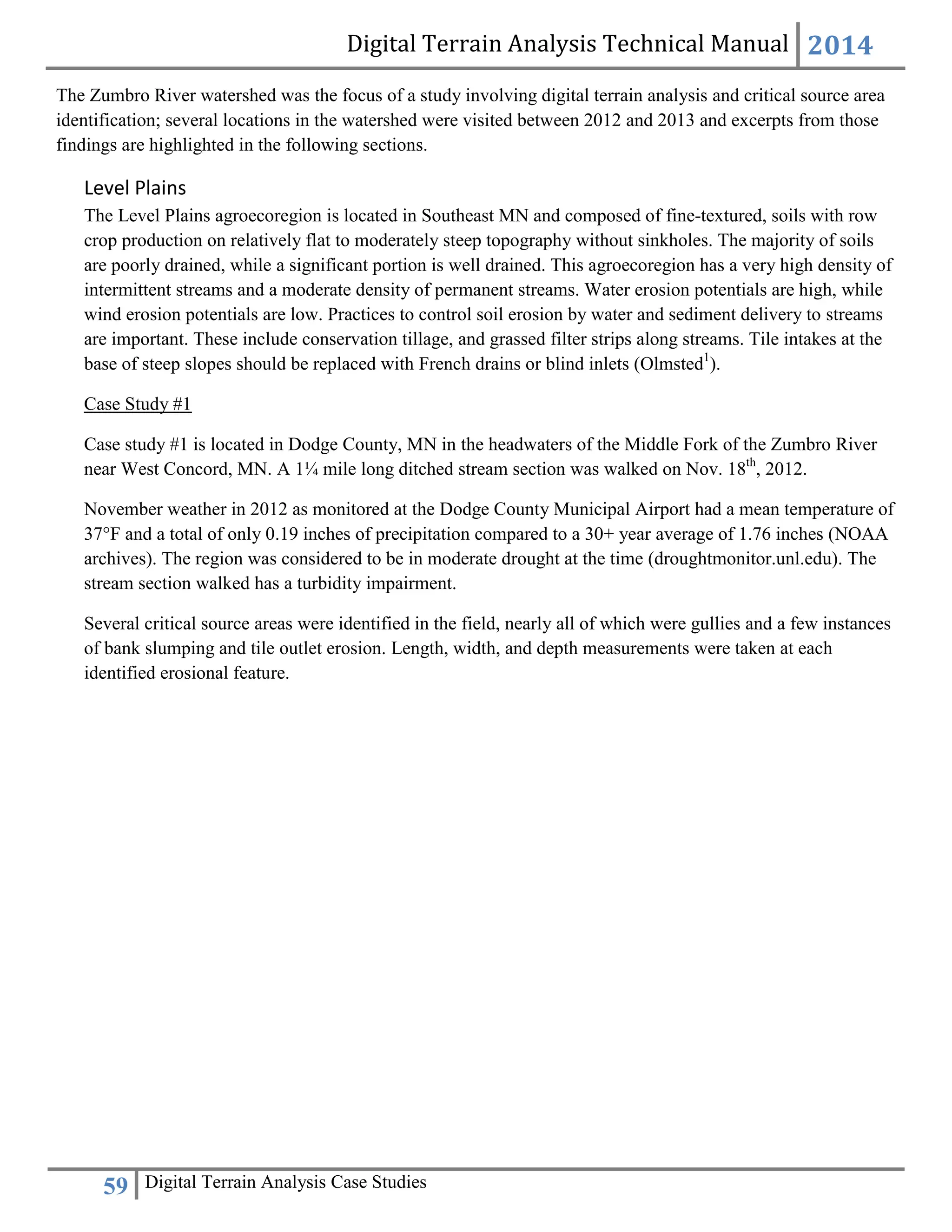 Digital Terrain Analysis Technical Manual 2014
59 Digital Terrain Analysis Case Studies
The Zumbro River watershed was the focus of a study involving digital terrain analysis and critical source area
identification; several locations in the watershed were visited between 2012 and 2013 and excerpts from those
findings are highlighted in the following sections.
Level Plains
The Level Plains agroecoregion is located in Southeast MN and composed of fine-textured, soils with row
crop production on relatively flat to moderately steep topography without sinkholes. The majority of soils
are poorly drained, while a significant portion is well drained. This agroecoregion has a very high density of
intermittent streams and a moderate density of permanent streams. Water erosion potentials are high, while
wind erosion potentials are low. Practices to control soil erosion by water and sediment delivery to streams
are important. These include conservation tillage, and grassed filter strips along streams. Tile intakes at the
base of steep slopes should be replaced with French drains or blind inlets (Olmsted1
).
Case Study #1
Case study #1 is located in Dodge County, MN in the headwaters of the Middle Fork of the Zumbro River
near West Concord, MN. A 1¼ mile long ditched stream section was walked on Nov. 18th
, 2012.
November weather in 2012 as monitored at the Dodge County Municipal Airport had a mean temperature of
37°F and a total of only 0.19 inches of precipitation compared to a 30+ year average of 1.76 inches (NOAA
archives). The region was considered to be in moderate drought at the time (droughtmonitor.unl.edu). The
stream section walked has a turbidity impairment.
Several critical source areas were identified in the field, nearly all of which were gullies and a few instances
of bank slumping and tile outlet erosion. Length, width, and depth measurements were taken at each
identified erosional feature.
 