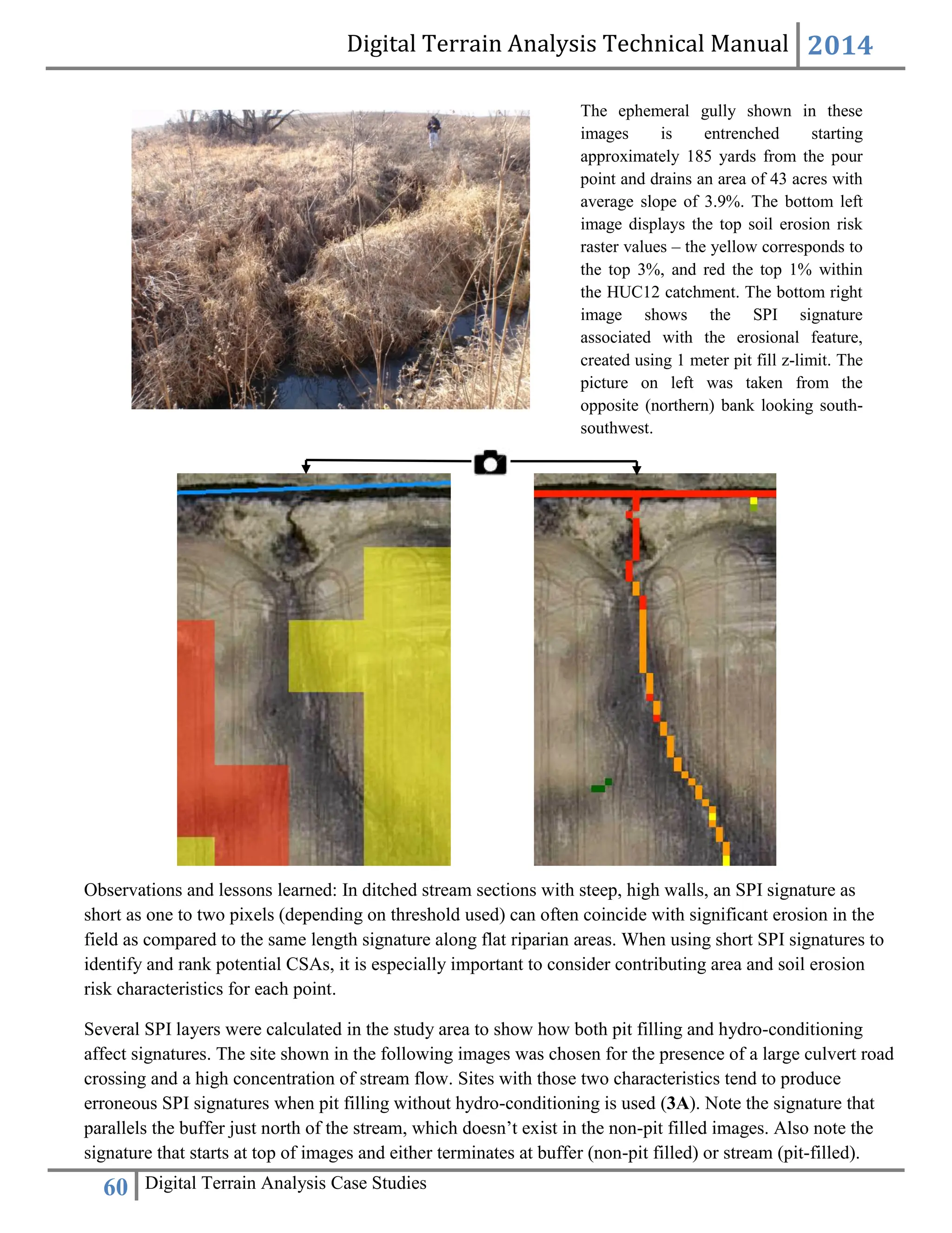Digital Terrain Analysis Technical Manual 2014
60 Digital Terrain Analysis Case Studies
Observations and lessons learned: In ditched stream sections with steep, high walls, an SPI signature as
short as one to two pixels (depending on threshold used) can often coincide with significant erosion in the
field as compared to the same length signature along flat riparian areas. When using short SPI signatures to
identify and rank potential CSAs, it is especially important to consider contributing area and soil erosion
risk characteristics for each point.
Several SPI layers were calculated in the study area to show how both pit filling and hydro-conditioning
affect signatures. The site shown in the following images was chosen for the presence of a large culvert road
crossing and a high concentration of stream flow. Sites with those two characteristics tend to produce
erroneous SPI signatures when pit filling without hydro-conditioning is used (3A). Note the signature that
parallels the buffer just north of the stream, which doesn’t exist in the non-pit filled images. Also note the
signature that starts at top of images and either terminates at buffer (non-pit filled) or stream (pit-filled).
The ephemeral gully shown in these
images is entrenched starting
approximately 185 yards from the pour
point and drains an area of 43 acres with
average slope of 3.9%. The bottom left
image displays the top soil erosion risk
raster values – the yellow corresponds to
the top 3%, and red the top 1% within
the HUC12 catchment. The bottom right
image shows the SPI signature
associated with the erosional feature,
created using 1 meter pit fill z-limit. The
picture on left was taken from the
opposite (northern) bank looking south-
southwest.
 