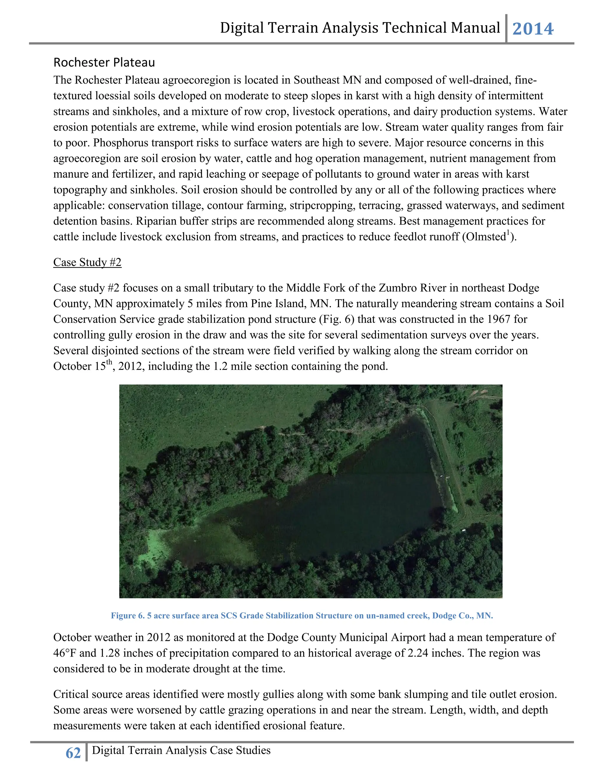 Digital Terrain Analysis Technical Manual 2014
62 Digital Terrain Analysis Case Studies
Rochester Plateau
The Rochester Plateau agroecoregion is located in Southeast MN and composed of well-drained, fine-
textured loessial soils developed on moderate to steep slopes in karst with a high density of intermittent
streams and sinkholes, and a mixture of row crop, livestock operations, and dairy production systems. Water
erosion potentials are extreme, while wind erosion potentials are low. Stream water quality ranges from fair
to poor. Phosphorus transport risks to surface waters are high to severe. Major resource concerns in this
agroecoregion are soil erosion by water, cattle and hog operation management, nutrient management from
manure and fertilizer, and rapid leaching or seepage of pollutants to ground water in areas with karst
topography and sinkholes. Soil erosion should be controlled by any or all of the following practices where
applicable: conservation tillage, contour farming, stripcropping, terracing, grassed waterways, and sediment
detention basins. Riparian buffer strips are recommended along streams. Best management practices for
cattle include livestock exclusion from streams, and practices to reduce feedlot runoff (Olmsted1
).
Case Study #2
Case study #2 focuses on a small tributary to the Middle Fork of the Zumbro River in northeast Dodge
County, MN approximately 5 miles from Pine Island, MN. The naturally meandering stream contains a Soil
Conservation Service grade stabilization pond structure (Fig. 6) that was constructed in the 1967 for
controlling gully erosion in the draw and was the site for several sedimentation surveys over the years.
Several disjointed sections of the stream were field verified by walking along the stream corridor on
October 15th
, 2012, including the 1.2 mile section containing the pond.
Figure 6. 5 acre surface area SCS Grade Stabilization Structure on un-named creek, Dodge Co., MN.
October weather in 2012 as monitored at the Dodge County Municipal Airport had a mean temperature of
46°F and 1.28 inches of precipitation compared to an historical average of 2.24 inches. The region was
considered to be in moderate drought at the time.
Critical source areas identified were mostly gullies along with some bank slumping and tile outlet erosion.
Some areas were worsened by cattle grazing operations in and near the stream. Length, width, and depth
measurements were taken at each identified erosional feature.
 