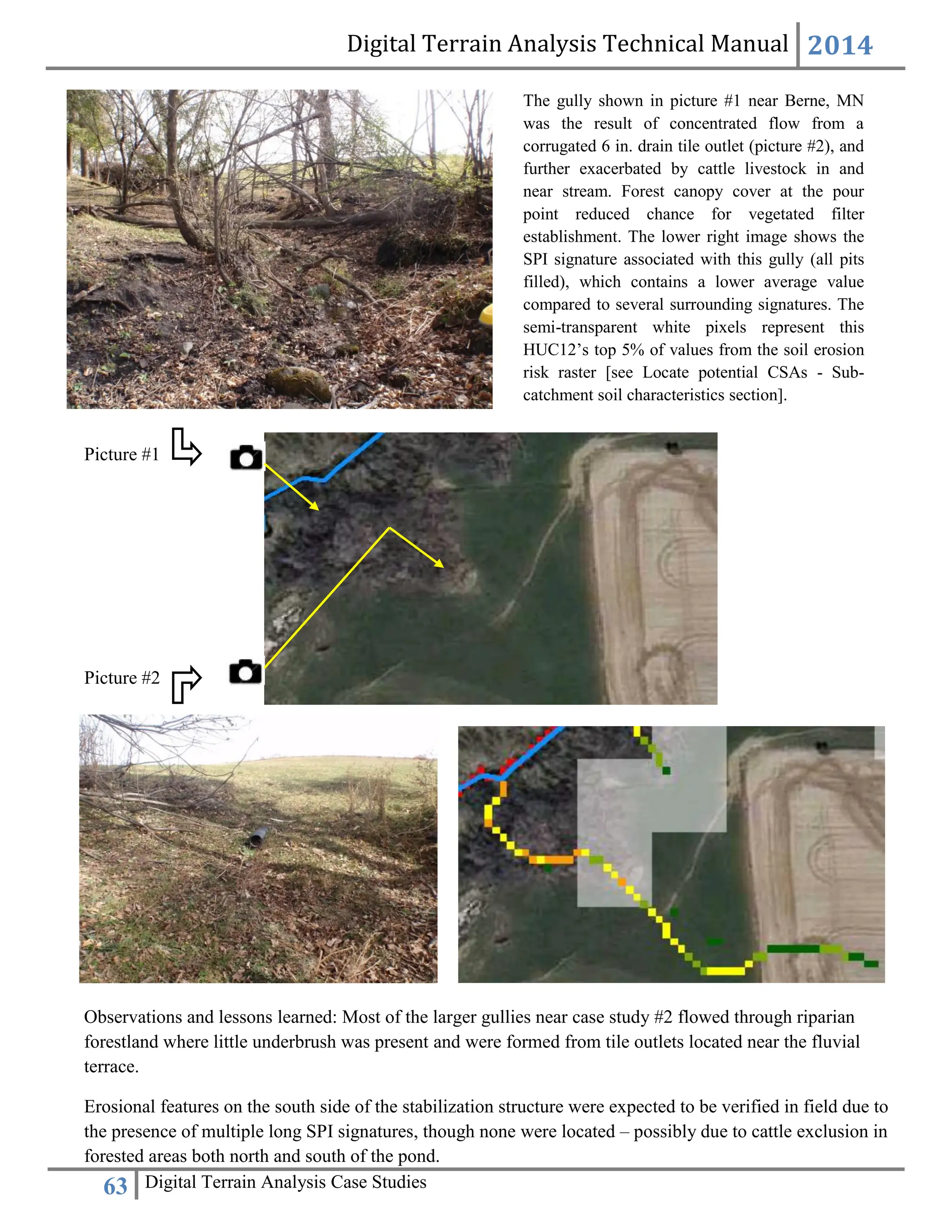 Digital Terrain Analysis Technical Manual 2014
63 Digital Terrain Analysis Case Studies
Observations and lessons learned: Most of the larger gullies near case study #2 flowed through riparian
forestland where little underbrush was present and were formed from tile outlets located near the fluvial
terrace.
Erosional features on the south side of the stabilization structure were expected to be verified in field due to
the presence of multiple long SPI signatures, though none were located – possibly due to cattle exclusion in
forested areas both north and south of the pond.
Picture #2
The gully shown in picture #1 near Berne, MN
was the result of concentrated flow from a
corrugated 6 in. drain tile outlet (picture #2), and
further exacerbated by cattle livestock in and
near stream. Forest canopy cover at the pour
point reduced chance for vegetated filter
establishment. The lower right image shows the
SPI signature associated with this gully (all pits
filled), which contains a lower average value
compared to several surrounding signatures. The
semi-transparent white pixels represent this
HUC12’s top 5% of values from the soil erosion
risk raster [see Locate potential CSAs - Sub-
catchment soil characteristics section].
Picture #1
 