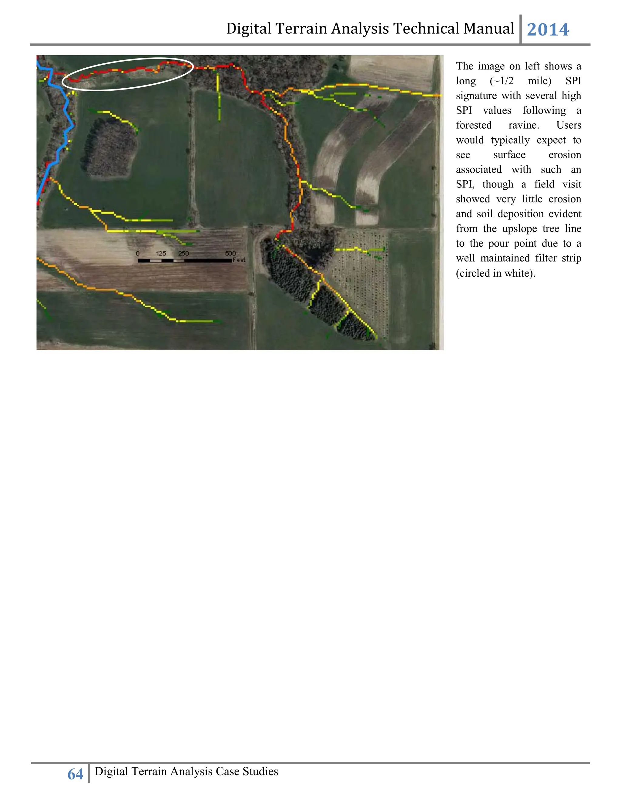 Digital Terrain Analysis Technical Manual 2014
64 Digital Terrain Analysis Case Studies
The image on left shows a
long (~1/2 mile) SPI
signature with several high
SPI values following a
forested ravine. Users
would typically expect to
see surface erosion
associated with such an
SPI, though a field visit
showed very little erosion
and soil deposition evident
from the upslope tree line
to the pour point due to a
well maintained filter strip
(circled in white).
 