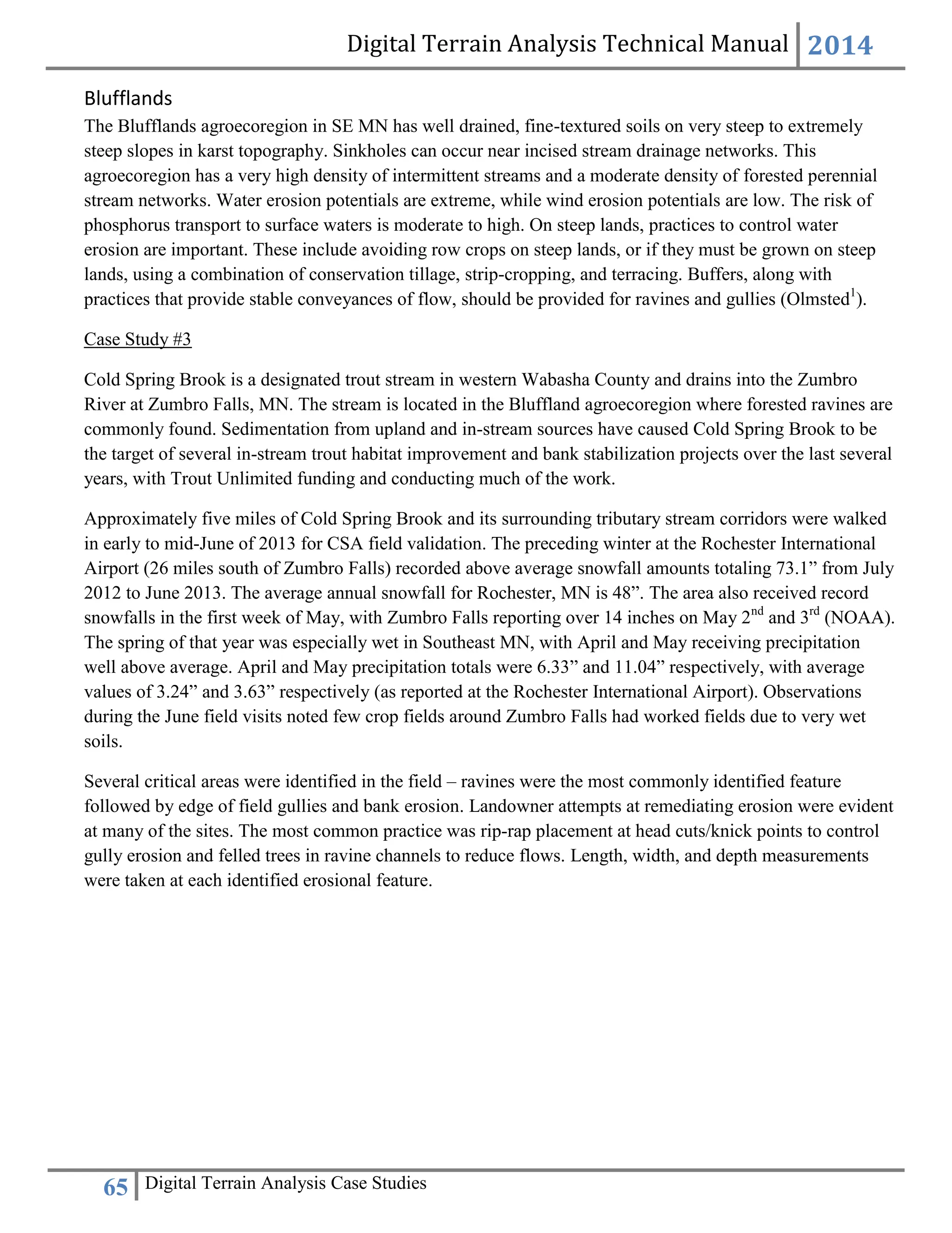 Digital Terrain Analysis Technical Manual 2014
65 Digital Terrain Analysis Case Studies
Blufflands
The Blufflands agroecoregion in SE MN has well drained, fine-textured soils on very steep to extremely
steep slopes in karst topography. Sinkholes can occur near incised stream drainage networks. This
agroecoregion has a very high density of intermittent streams and a moderate density of forested perennial
stream networks. Water erosion potentials are extreme, while wind erosion potentials are low. The risk of
phosphorus transport to surface waters is moderate to high. On steep lands, practices to control water
erosion are important. These include avoiding row crops on steep lands, or if they must be grown on steep
lands, using a combination of conservation tillage, strip-cropping, and terracing. Buffers, along with
practices that provide stable conveyances of flow, should be provided for ravines and gullies (Olmsted1
).
Case Study #3
Cold Spring Brook is a designated trout stream in western Wabasha County and drains into the Zumbro
River at Zumbro Falls, MN. The stream is located in the Bluffland agroecoregion where forested ravines are
commonly found. Sedimentation from upland and in-stream sources have caused Cold Spring Brook to be
the target of several in-stream trout habitat improvement and bank stabilization projects over the last several
years, with Trout Unlimited funding and conducting much of the work.
Approximately five miles of Cold Spring Brook and its surrounding tributary stream corridors were walked
in early to mid-June of 2013 for CSA field validation. The preceding winter at the Rochester International
Airport (26 miles south of Zumbro Falls) recorded above average snowfall amounts totaling 73.1” from July
2012 to June 2013. The average annual snowfall for Rochester, MN is 48”. The area also received record
snowfalls in the first week of May, with Zumbro Falls reporting over 14 inches on May 2nd
and 3rd
(NOAA).
The spring of that year was especially wet in Southeast MN, with April and May receiving precipitation
well above average. April and May precipitation totals were 6.33” and 11.04” respectively, with average
values of 3.24” and 3.63” respectively (as reported at the Rochester International Airport). Observations
during the June field visits noted few crop fields around Zumbro Falls had worked fields due to very wet
soils.
Several critical areas were identified in the field – ravines were the most commonly identified feature
followed by edge of field gullies and bank erosion. Landowner attempts at remediating erosion were evident
at many of the sites. The most common practice was rip-rap placement at head cuts/knick points to control
gully erosion and felled trees in ravine channels to reduce flows. Length, width, and depth measurements
were taken at each identified erosional feature.
 