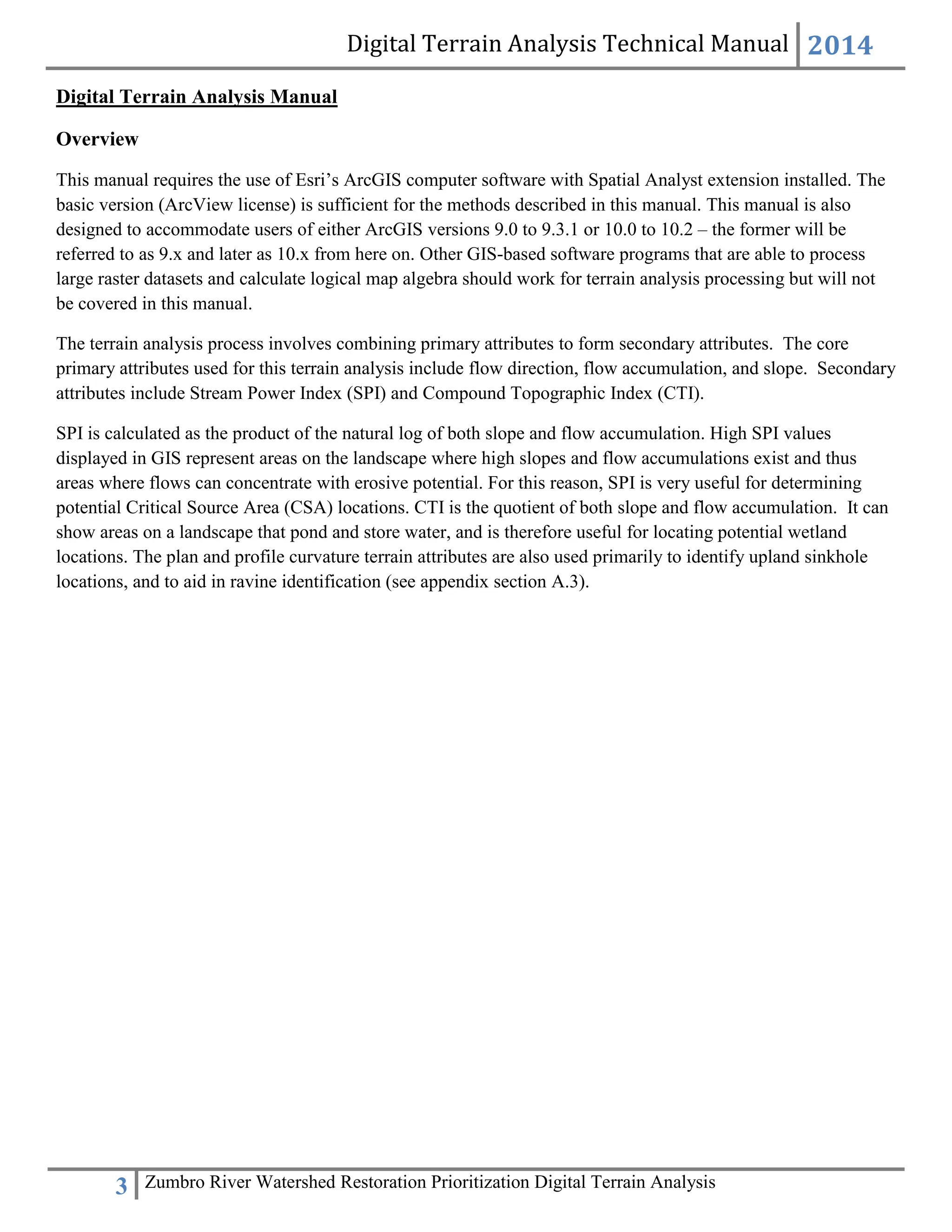 Digital Terrain Analysis Technical Manual 2014
3 Zumbro River Watershed Restoration Prioritization Digital Terrain Analysis
Digital Terrain Analysis Manual
Overview
This manual requires the use of Esri’s ArcGIS computer software with Spatial Analyst extension installed. The
basic version (ArcView license) is sufficient for the methods described in this manual. This manual is also
designed to accommodate users of either ArcGIS versions 9.0 to 9.3.1 or 10.0 to 10.2 – the former will be
referred to as 9.x and later as 10.x from here on. Other GIS-based software programs that are able to process
large raster datasets and calculate logical map algebra should work for terrain analysis processing but will not
be covered in this manual.
The terrain analysis process involves combining primary attributes to form secondary attributes. The core
primary attributes used for this terrain analysis include flow direction, flow accumulation, and slope. Secondary
attributes include Stream Power Index (SPI) and Compound Topographic Index (CTI).
SPI is calculated as the product of the natural log of both slope and flow accumulation. High SPI values
displayed in GIS represent areas on the landscape where high slopes and flow accumulations exist and thus
areas where flows can concentrate with erosive potential. For this reason, SPI is very useful for determining
potential Critical Source Area (CSA) locations. CTI is the quotient of both slope and flow accumulation. It can
show areas on a landscape that pond and store water, and is therefore useful for locating potential wetland
locations. The plan and profile curvature terrain attributes are also used primarily to identify upland sinkhole
locations, and to aid in ravine identification (see appendix section A.3).
 