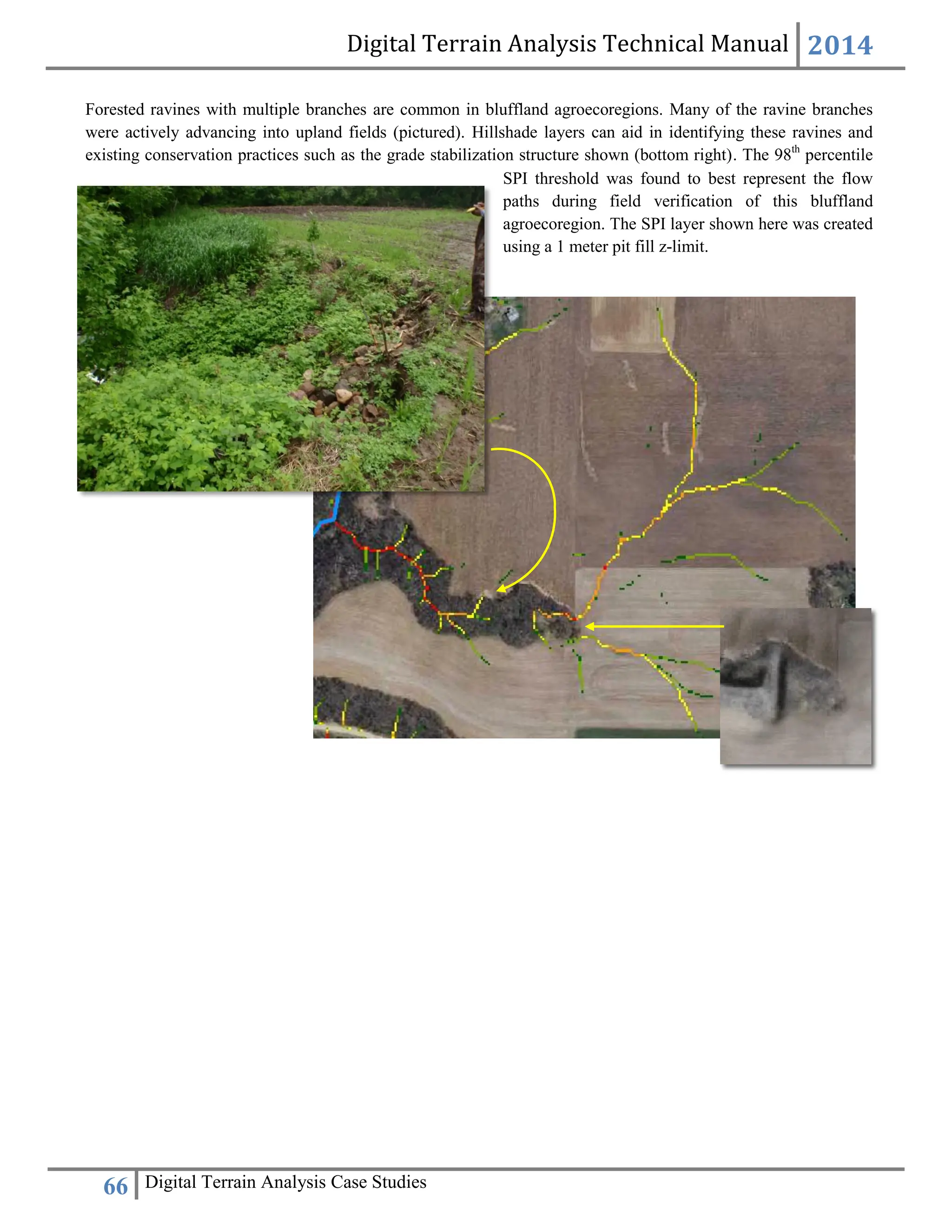 Digital Terrain Analysis Technical Manual 2014
66 Digital Terrain Analysis Case Studies
SPI threshold was found to best represent the flow
paths during field verification of this bluffland
agroecoregion. The SPI layer shown here was created
using a 1 meter pit fill z-limit.
Forested ravines with multiple branches are common in bluffland agroecoregions. Many of the ravine branches
were actively advancing into upland fields (pictured). Hillshade layers can aid in identifying these ravines and
existing conservation practices such as the grade stabilization structure shown (bottom right). The 98th
percentile
 