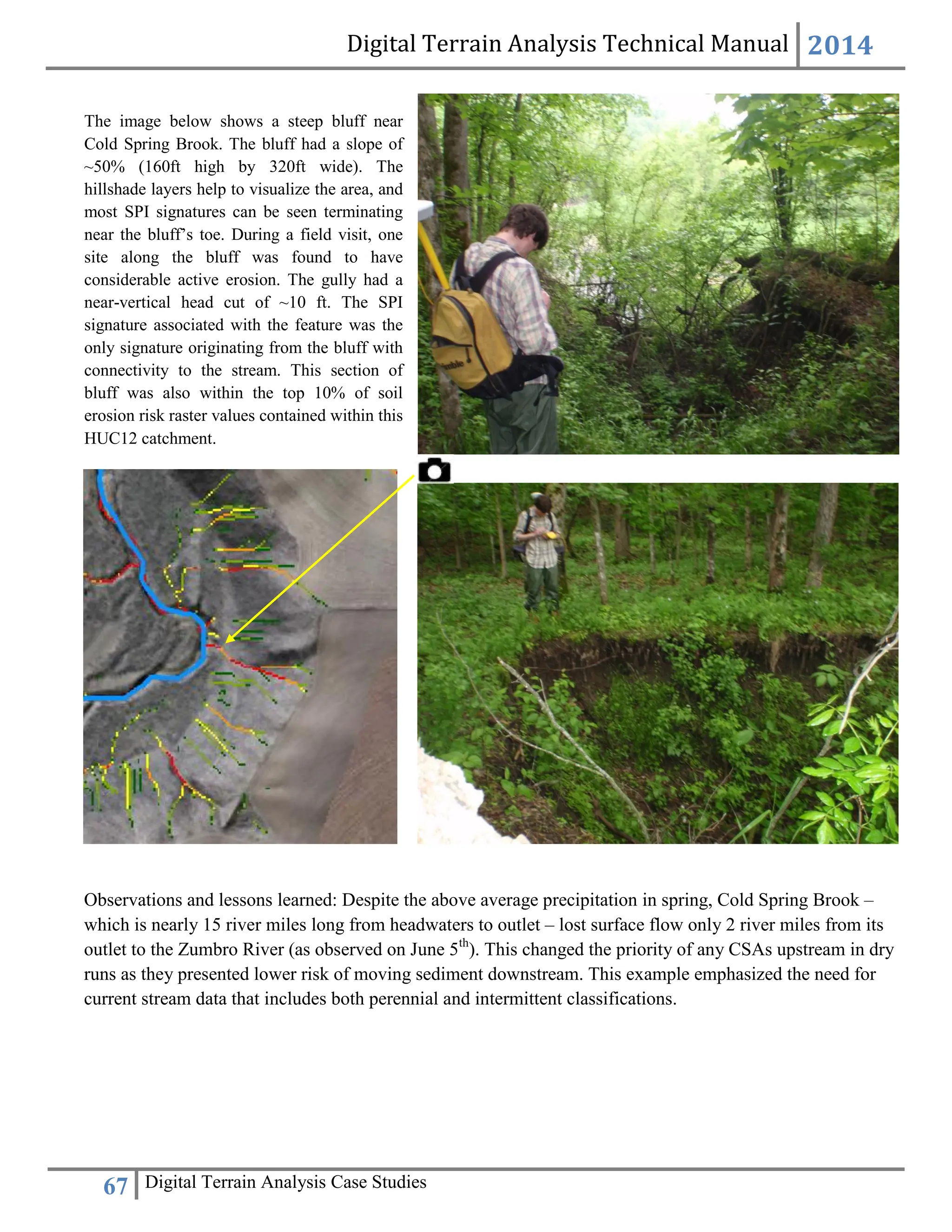 Digital Terrain Analysis Technical Manual 2014
67 Digital Terrain Analysis Case Studies
Observations and lessons learned: Despite the above average precipitation in spring, Cold Spring Brook –
which is nearly 15 river miles long from headwaters to outlet – lost surface flow only 2 river miles from its
outlet to the Zumbro River (as observed on June 5th
). This changed the priority of any CSAs upstream in dry
runs as they presented lower risk of moving sediment downstream. This example emphasized the need for
current stream data that includes both perennial and intermittent classifications.
The image below shows a steep bluff near
Cold Spring Brook. The bluff had a slope of
~50% (160ft high by 320ft wide). The
hillshade layers help to visualize the area, and
most SPI signatures can be seen terminating
near the bluff’s toe. During a field visit, one
site along the bluff was found to have
considerable active erosion. The gully had a
near-vertical head cut of ~10 ft. The SPI
signature associated with the feature was the
only signature originating from the bluff with
connectivity to the stream. This section of
bluff was also within the top 10% of soil
erosion risk raster values contained within this
HUC12 catchment.
 