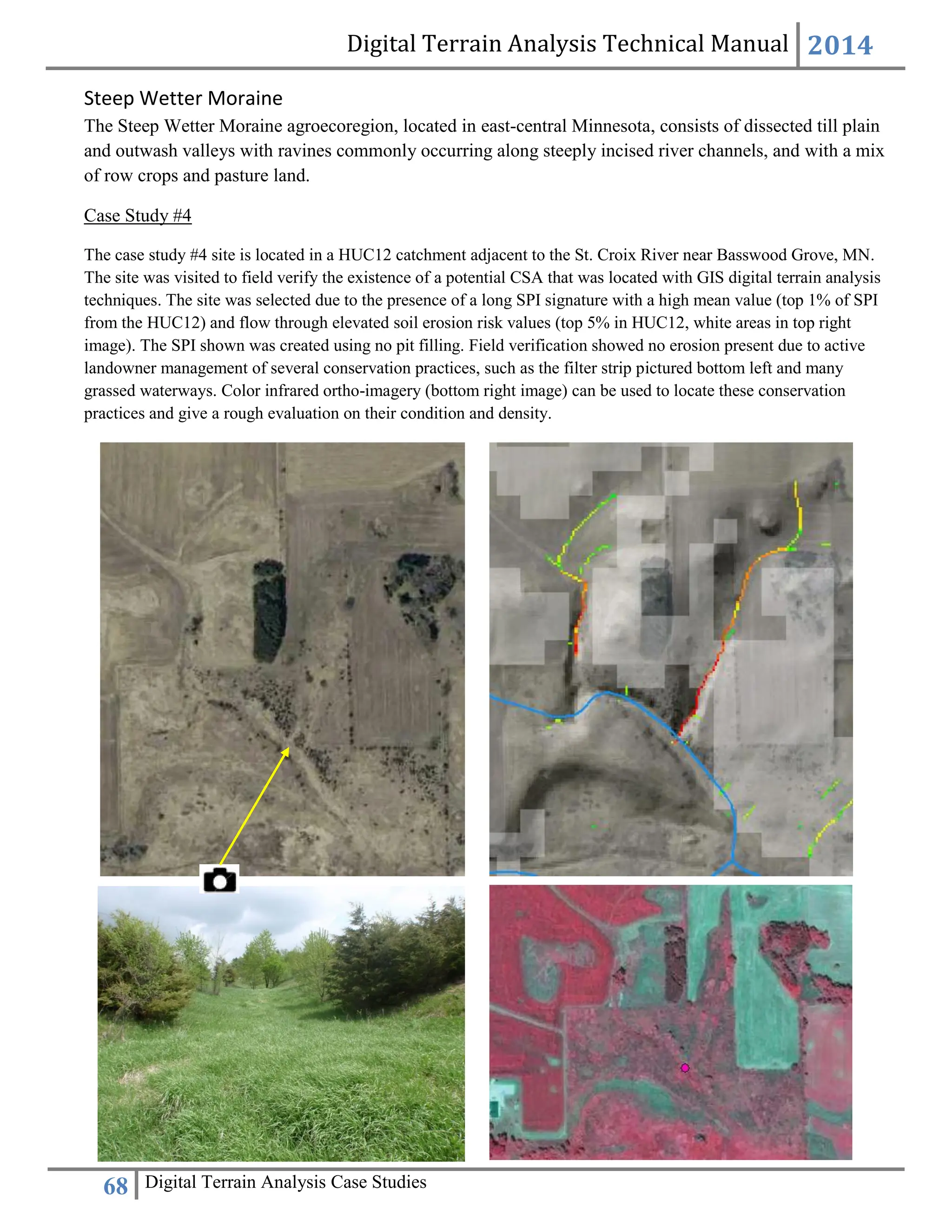 Digital Terrain Analysis Technical Manual 2014
68 Digital Terrain Analysis Case Studies
Steep Wetter Moraine
The Steep Wetter Moraine agroecoregion, located in east-central Minnesota, consists of dissected till plain
and outwash valleys with ravines commonly occurring along steeply incised river channels, and with a mix
of row crops and pasture land.
Case Study #4
The case study #4 site is located in a HUC12 catchment adjacent to the St. Croix River near Basswood Grove, MN.
The site was visited to field verify the existence of a potential CSA that was located with GIS digital terrain analysis
techniques. The site was selected due to the presence of a long SPI signature with a high mean value (top 1% of SPI
from the HUC12) and flow through elevated soil erosion risk values (top 5% in HUC12, white areas in top right
image). The SPI shown was created using no pit filling. Field verification showed no erosion present due to active
landowner management of several conservation practices, such as the filter strip pictured bottom left and many
grassed waterways. Color infrared ortho-imagery (bottom right image) can be used to locate these conservation
practices and give a rough evaluation on their condition and density.
 