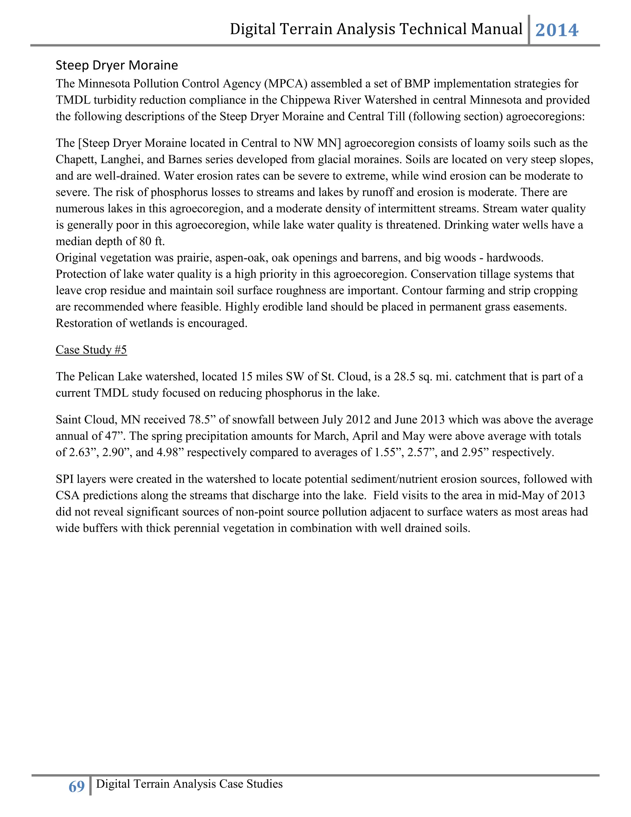 Digital Terrain Analysis Technical Manual 2014
69 Digital Terrain Analysis Case Studies
Steep Dryer Moraine
The Minnesota Pollution Control Agency (MPCA) assembled a set of BMP implementation strategies for
TMDL turbidity reduction compliance in the Chippewa River Watershed in central Minnesota and provided
the following descriptions of the Steep Dryer Moraine and Central Till (following section) agroecoregions:
The [Steep Dryer Moraine located in Central to NW MN] agroecoregion consists of loamy soils such as the
Chapett, Langhei, and Barnes series developed from glacial moraines. Soils are located on very steep slopes,
and are well-drained. Water erosion rates can be severe to extreme, while wind erosion can be moderate to
severe. The risk of phosphorus losses to streams and lakes by runoff and erosion is moderate. There are
numerous lakes in this agroecoregion, and a moderate density of intermittent streams. Stream water quality
is generally poor in this agroecoregion, while lake water quality is threatened. Drinking water wells have a
median depth of 80 ft.
Original vegetation was prairie, aspen-oak, oak openings and barrens, and big woods - hardwoods.
Protection of lake water quality is a high priority in this agroecoregion. Conservation tillage systems that
leave crop residue and maintain soil surface roughness are important. Contour farming and strip cropping
are recommended where feasible. Highly erodible land should be placed in permanent grass easements.
Restoration of wetlands is encouraged.
Case Study #5
The Pelican Lake watershed, located 15 miles SW of St. Cloud, is a 28.5 sq. mi. catchment that is part of a
current TMDL study focused on reducing phosphorus in the lake.
Saint Cloud, MN received 78.5” of snowfall between July 2012 and June 2013 which was above the average
annual of 47”. The spring precipitation amounts for March, April and May were above average with totals
of 2.63”, 2.90”, and 4.98” respectively compared to averages of 1.55”, 2.57”, and 2.95” respectively.
SPI layers were created in the watershed to locate potential sediment/nutrient erosion sources, followed with
CSA predictions along the streams that discharge into the lake. Field visits to the area in mid-May of 2013
did not reveal significant sources of non-point source pollution adjacent to surface waters as most areas had
wide buffers with thick perennial vegetation in combination with well drained soils.
 