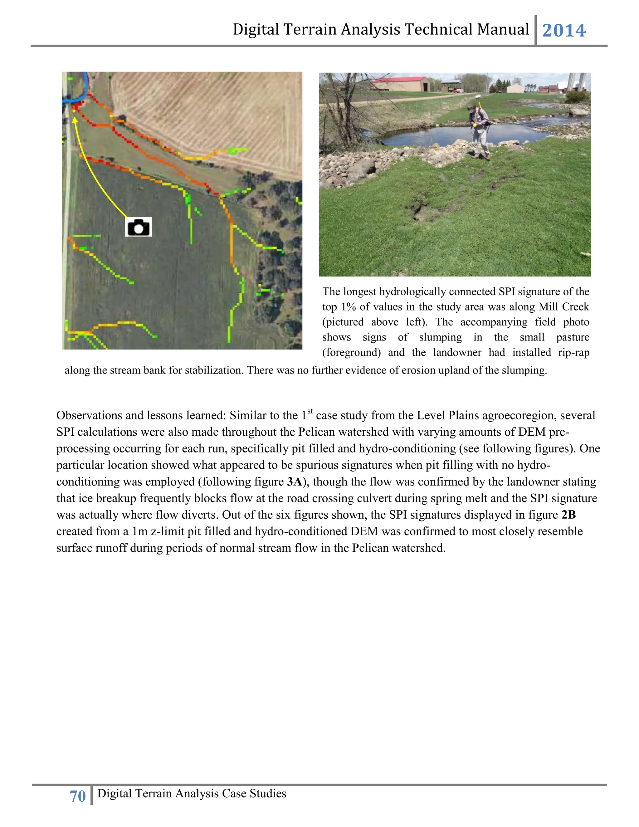 Digital Terrain Analysis Technical Manual 2014
70 Digital Terrain Analysis Case Studies
Observations and lessons learned: Similar to the 1st
case study from the Level Plains agroecoregion, several
SPI calculations were also made throughout the Pelican watershed with varying amounts of DEM pre-
processing occurring for each run, specifically pit filled and hydro-conditioning (see following figures). One
particular location showed what appeared to be spurious signatures when pit filling with no hydro-
conditioning was employed (following figure 3A), though the flow was confirmed by the landowner stating
that ice breakup frequently blocks flow at the road crossing culvert during spring melt and the SPI signature
was actually where flow diverts. Out of the six figures shown, the SPI signatures displayed in figure 2B
created from a 1m z-limit pit filled and hydro-conditioned DEM was confirmed to most closely resemble
surface runoff during periods of normal stream flow in the Pelican watershed.
along the stream bank for stabilization. There was no further evidence of erosion upland of the slumping.
The longest hydrologically connected SPI signature of the
top 1% of values in the study area was along Mill Creek
(pictured above left). The accompanying field photo
shows signs of slumping in the small pasture
(foreground) and the landowner had installed rip-rap
 