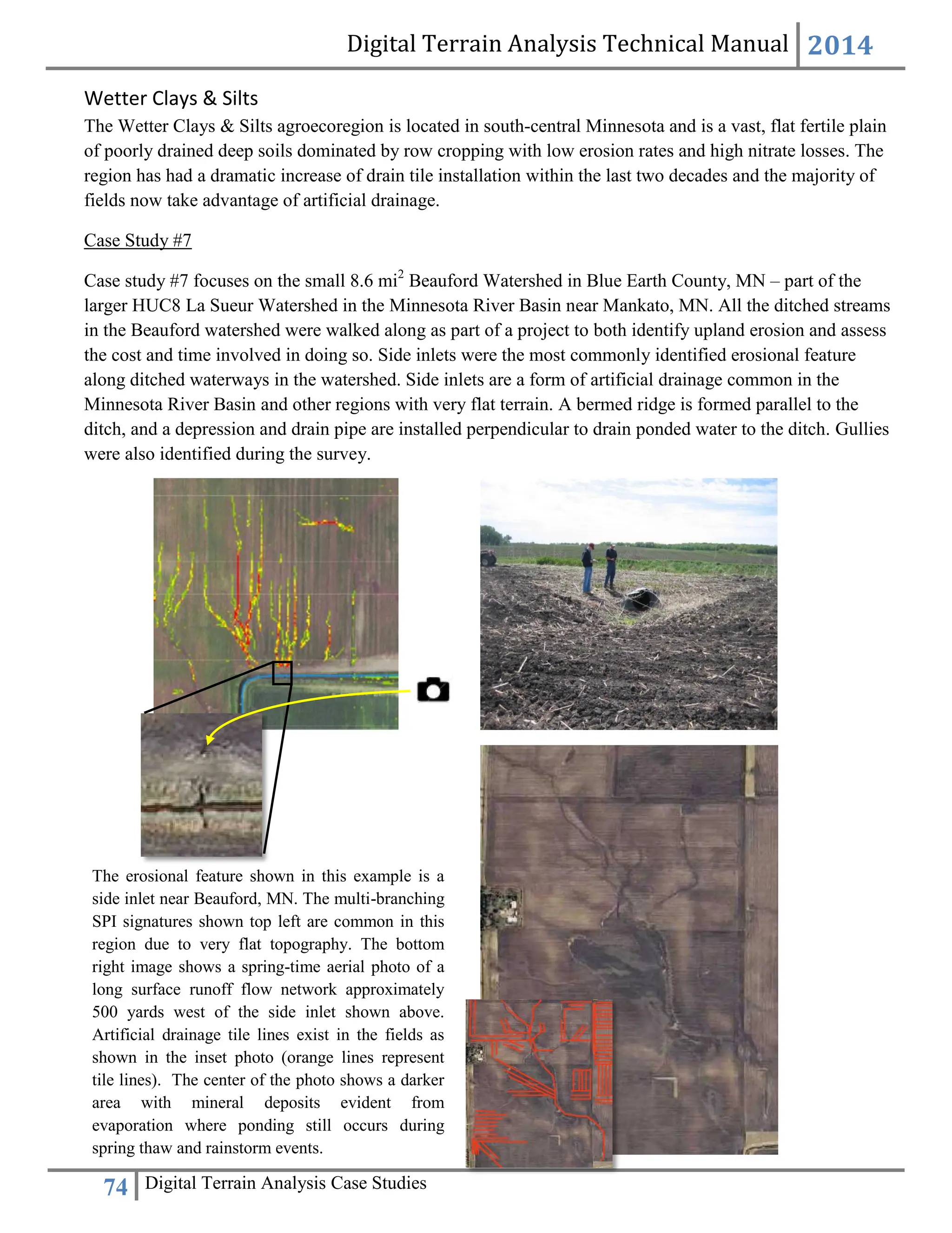 Digital Terrain Analysis Technical Manual 2014
74 Digital Terrain Analysis Case Studies
Wetter Clays & Silts
The Wetter Clays & Silts agroecoregion is located in south-central Minnesota and is a vast, flat fertile plain
of poorly drained deep soils dominated by row cropping with low erosion rates and high nitrate losses. The
region has had a dramatic increase of drain tile installation within the last two decades and the majority of
fields now take advantage of artificial drainage.
Case Study #7
Case study #7 focuses on the small 8.6 mi2
Beauford Watershed in Blue Earth County, MN – part of the
larger HUC8 La Sueur Watershed in the Minnesota River Basin near Mankato, MN. All the ditched streams
in the Beauford watershed were walked along as part of a project to both identify upland erosion and assess
the cost and time involved in doing so. Side inlets were the most commonly identified erosional feature
along ditched waterways in the watershed. Side inlets are a form of artificial drainage common in the
Minnesota River Basin and other regions with very flat terrain. A bermed ridge is formed parallel to the
ditch, and a depression and drain pipe are installed perpendicular to drain ponded water to the ditch. Gullies
were also identified during the survey.
The erosional feature shown in this example is a
side inlet near Beauford, MN. The multi-branching
SPI signatures shown top left are common in this
region due to very flat topography. The bottom
right image shows a spring-time aerial photo of a
long surface runoff flow network approximately
500 yards west of the side inlet shown above.
Artificial drainage tile lines exist in the fields as
shown in the inset photo (orange lines represent
tile lines). The center of the photo shows a darker
area with mineral deposits evident from
evaporation where ponding still occurs during
spring thaw and rainstorm events.
 