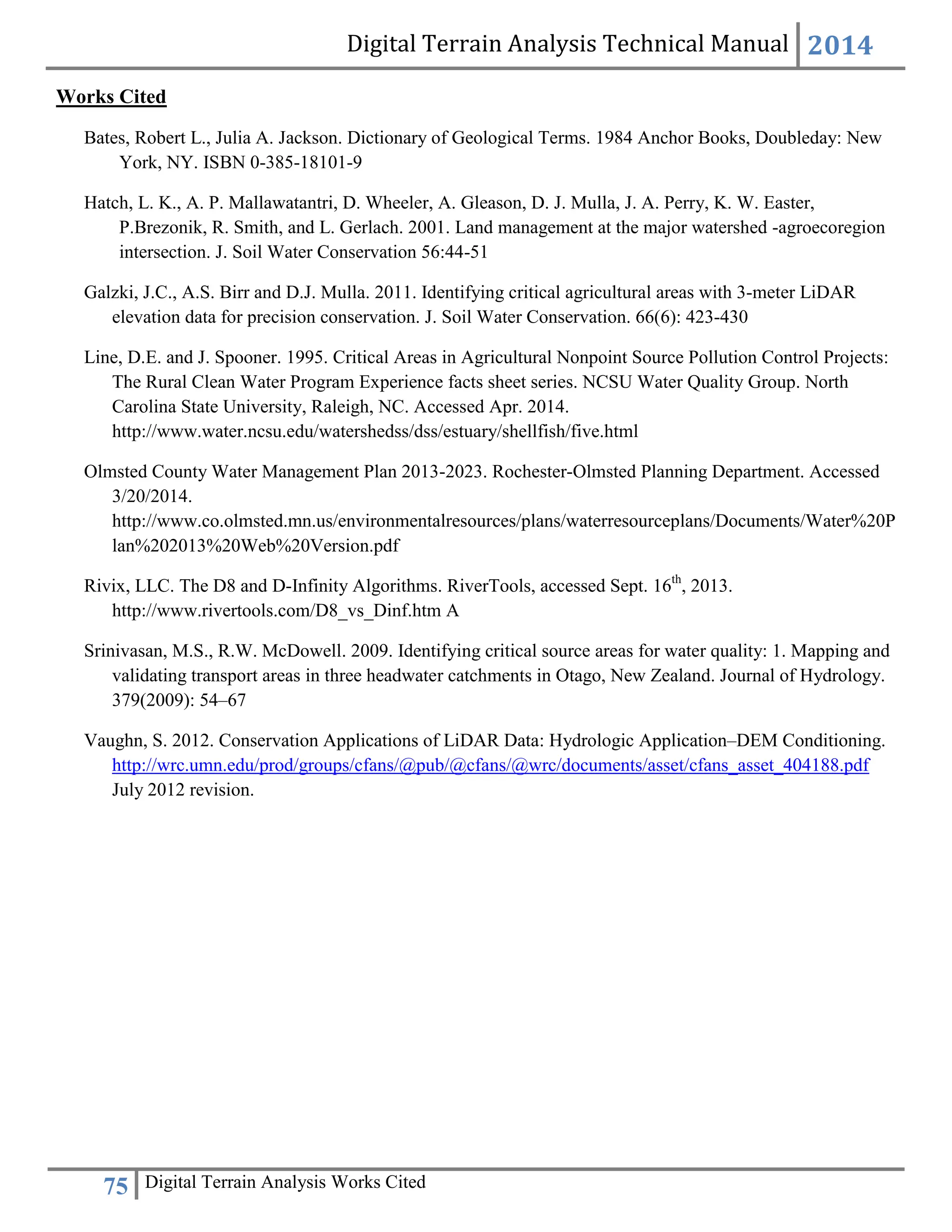 Digital Terrain Analysis Technical Manual 2014
75 Digital Terrain Analysis Works Cited
Works Cited
Bates, Robert L., Julia A. Jackson. Dictionary of Geological Terms. 1984 Anchor Books, Doubleday: New
York, NY. ISBN 0-385-18101-9
Hatch, L. K., A. P. Mallawatantri, D. Wheeler, A. Gleason, D. J. Mulla, J. A. Perry, K. W. Easter,
P.Brezonik, R. Smith, and L. Gerlach. 2001. Land management at the major watershed -agroecoregion
intersection. J. Soil Water Conservation 56:44-51
Galzki, J.C., A.S. Birr and D.J. Mulla. 2011. Identifying critical agricultural areas with 3-meter LiDAR
elevation data for precision conservation. J. Soil Water Conservation. 66(6): 423-430
Line, D.E. and J. Spooner. 1995. Critical Areas in Agricultural Nonpoint Source Pollution Control Projects:
The Rural Clean Water Program Experience facts sheet series. NCSU Water Quality Group. North
Carolina State University, Raleigh, NC. Accessed Apr. 2014.
http://www.water.ncsu.edu/watershedss/dss/estuary/shellfish/five.html
Olmsted County Water Management Plan 2013-2023. Rochester-Olmsted Planning Department. Accessed
3/20/2014.
http://www.co.olmsted.mn.us/environmentalresources/plans/waterresourceplans/Documents/Water%20P
lan%202013%20Web%20Version.pdf
Rivix, LLC. The D8 and D-Infinity Algorithms. RiverTools, accessed Sept. 16th
, 2013.
http://www.rivertools.com/D8_vs_Dinf.htm A
Srinivasan, M.S., R.W. McDowell. 2009. Identifying critical source areas for water quality: 1. Mapping and
validating transport areas in three headwater catchments in Otago, New Zealand. Journal of Hydrology.
379(2009): 54–67
Vaughn, S. 2012. Conservation Applications of LiDAR Data: Hydrologic Application–DEM Conditioning.
http://wrc.umn.edu/prod/groups/cfans/@pub/@cfans/@wrc/documents/asset/cfans_asset_404188.pdf
July 2012 revision.
 