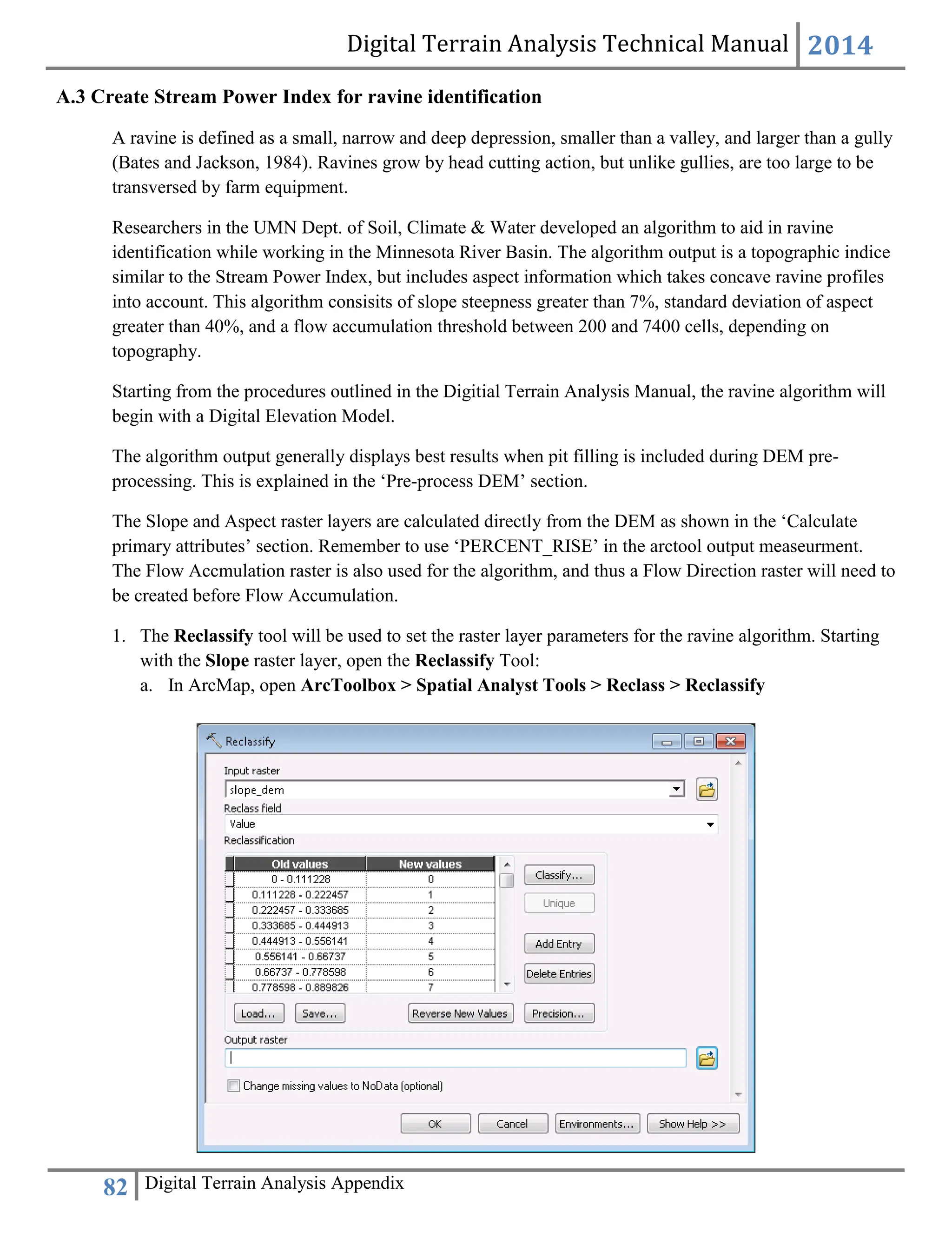 Digital Terrain Analysis Technical Manual 2014
82 Digital Terrain Analysis Appendix
A.3 Create Stream Power Index for ravine identification
A ravine is defined as a small, narrow and deep depression, smaller than a valley, and larger than a gully
(Bates and Jackson, 1984). Ravines grow by head cutting action, but unlike gullies, are too large to be
transversed by farm equipment.
Researchers in the UMN Dept. of Soil, Climate & Water developed an algorithm to aid in ravine
identification while working in the Minnesota River Basin. The algorithm output is a topographic indice
similar to the Stream Power Index, but includes aspect information which takes concave ravine profiles
into account. This algorithm consisits of slope steepness greater than 7%, standard deviation of aspect
greater than 40%, and a flow accumulation threshold between 200 and 7400 cells, depending on
topography.
Starting from the procedures outlined in the Digitial Terrain Analysis Manual, the ravine algorithm will
begin with a Digital Elevation Model.
The algorithm output generally displays best results when pit filling is included during DEM pre-
processing. This is explained in the ‘Pre-process DEM’ section.
The Slope and Aspect raster layers are calculated directly from the DEM as shown in the ‘Calculate
primary attributes’ section. Remember to use ‘PERCENT_RISE’ in the arctool output measeurment.
The Flow Accmulation raster is also used for the algorithm, and thus a Flow Direction raster will need to
be created before Flow Accumulation.
1. The Reclassify tool will be used to set the raster layer parameters for the ravine algorithm. Starting
with the Slope raster layer, open the Reclassify Tool:
a. In ArcMap, open ArcToolbox > Spatial Analyst Tools > Reclass > Reclassify
 