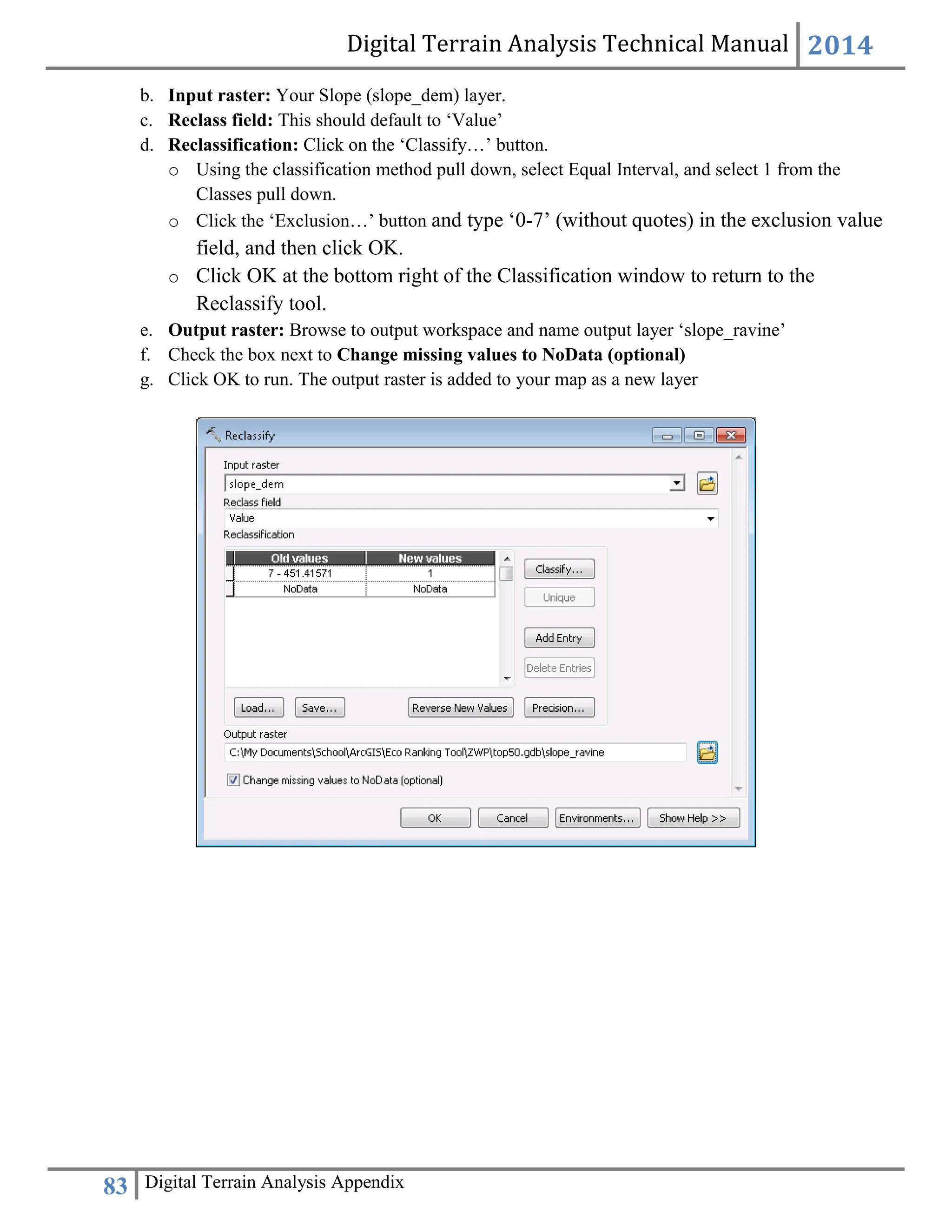 Digital Terrain Analysis Technical Manual 2014
83 Digital Terrain Analysis Appendix
b. Input raster: Your Slope (slope_dem) layer.
c. Reclass field: This should default to ‘Value’
d. Reclassification: Click on the ‘Classify…’ button.
o Using the classification method pull down, select Equal Interval, and select 1 from the
Classes pull down.
o Click the ‘Exclusion…’ button and type ‘0-7’ (without quotes) in the exclusion value
field, and then click OK.
o Click OK at the bottom right of the Classification window to return to the
Reclassify tool.
e. Output raster: Browse to output workspace and name output layer ‘slope_ravine’
f. Check the box next to Change missing values to NoData (optional)
g. Click OK to run. The output raster is added to your map as a new layer
 