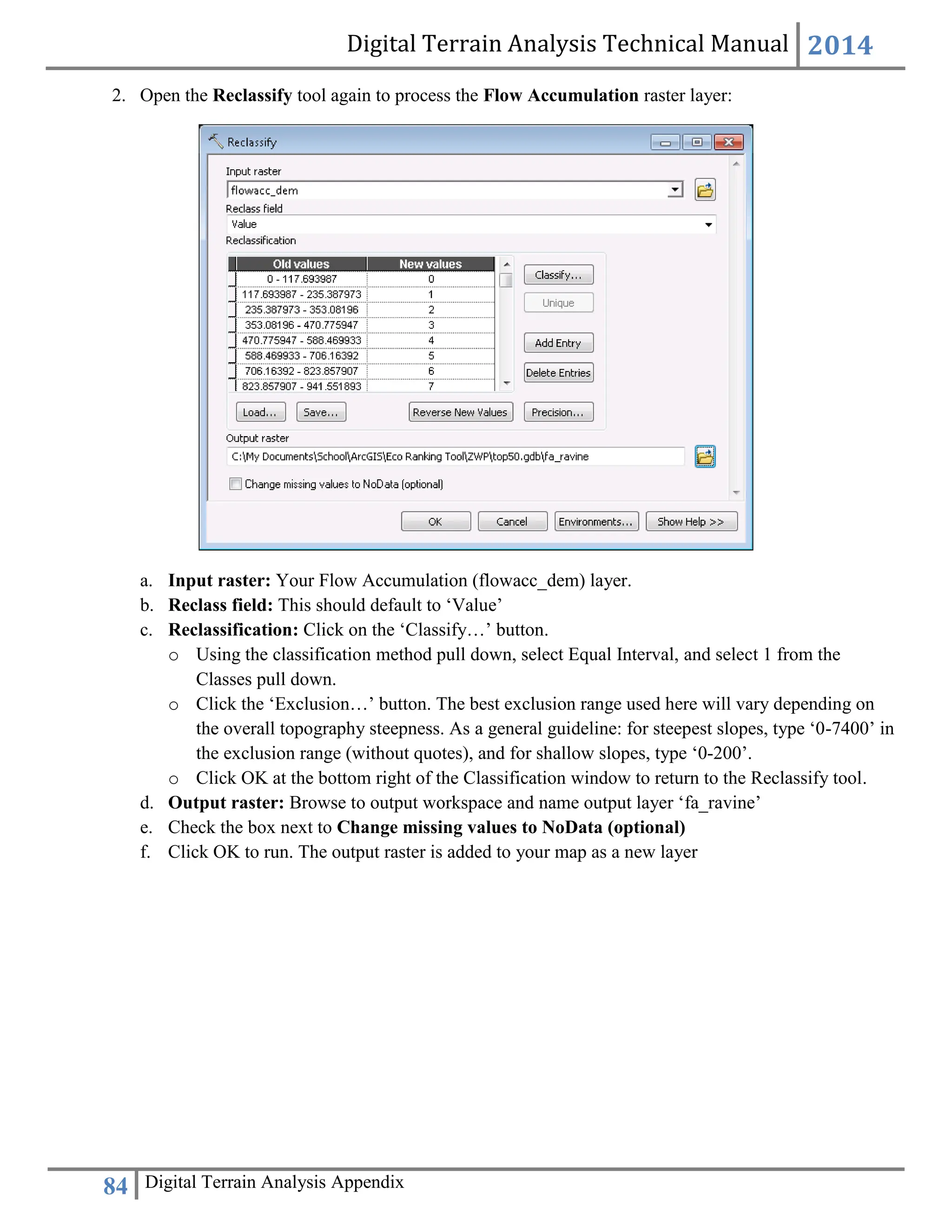 Digital Terrain Analysis Technical Manual 2014
84 Digital Terrain Analysis Appendix
2. Open the Reclassify tool again to process the Flow Accumulation raster layer:
a. Input raster: Your Flow Accumulation (flowacc_dem) layer.
b. Reclass field: This should default to ‘Value’
c. Reclassification: Click on the ‘Classify…’ button.
o Using the classification method pull down, select Equal Interval, and select 1 from the
Classes pull down.
o Click the ‘Exclusion…’ button. The best exclusion range used here will vary depending on
the overall topography steepness. As a general guideline: for steepest slopes, type ‘0-7400’ in
the exclusion range (without quotes), and for shallow slopes, type ‘0-200’.
o Click OK at the bottom right of the Classification window to return to the Reclassify tool.
d. Output raster: Browse to output workspace and name output layer ‘fa_ravine’
e. Check the box next to Change missing values to NoData (optional)
f. Click OK to run. The output raster is added to your map as a new layer
 