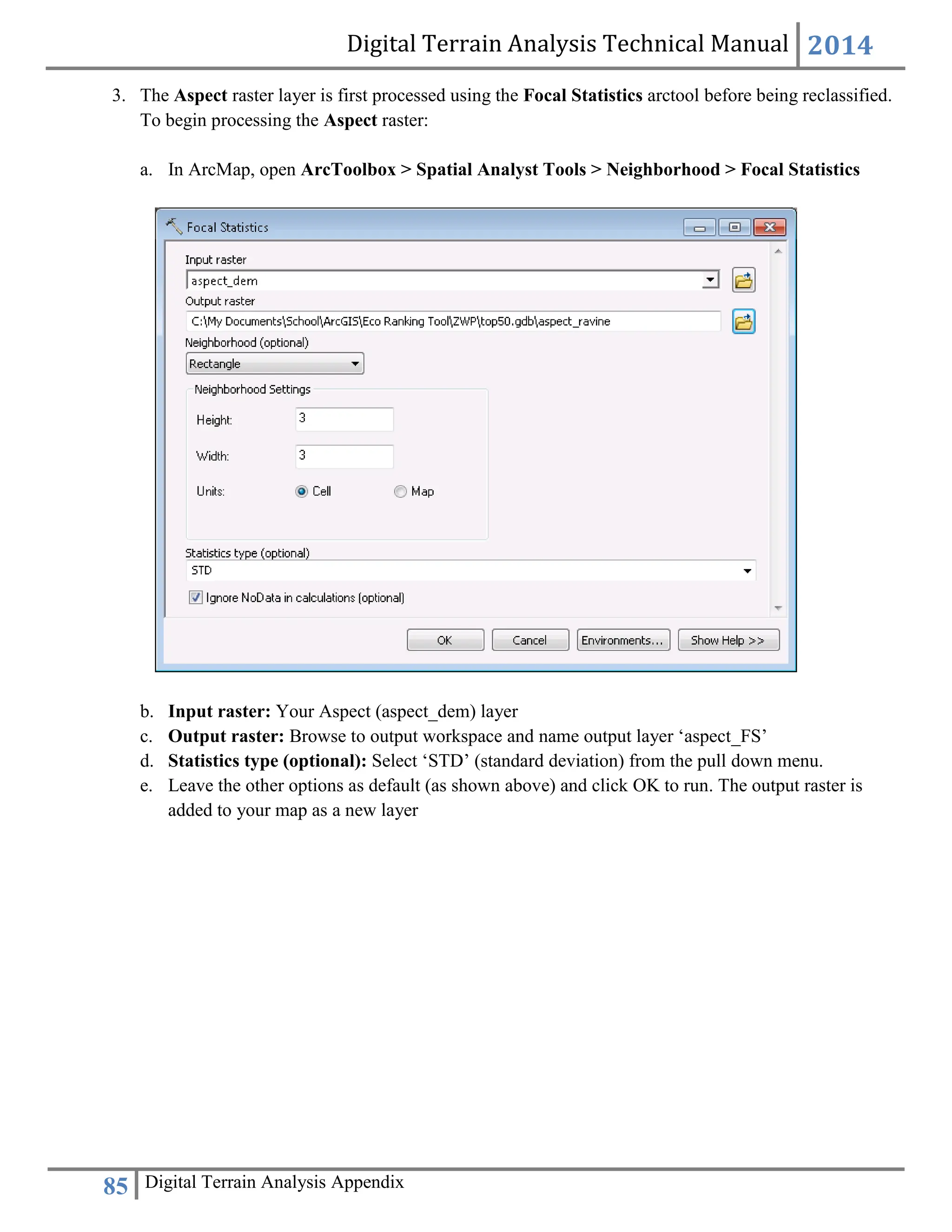 Digital Terrain Analysis Technical Manual 2014
85 Digital Terrain Analysis Appendix
3. The Aspect raster layer is first processed using the Focal Statistics arctool before being reclassified.
To begin processing the Aspect raster:
a. In ArcMap, open ArcToolbox > Spatial Analyst Tools > Neighborhood > Focal Statistics
b. Input raster: Your Aspect (aspect_dem) layer
c. Output raster: Browse to output workspace and name output layer ‘aspect_FS’
d. Statistics type (optional): Select ‘STD’ (standard deviation) from the pull down menu.
e. Leave the other options as default (as shown above) and click OK to run. The output raster is
added to your map as a new layer
 