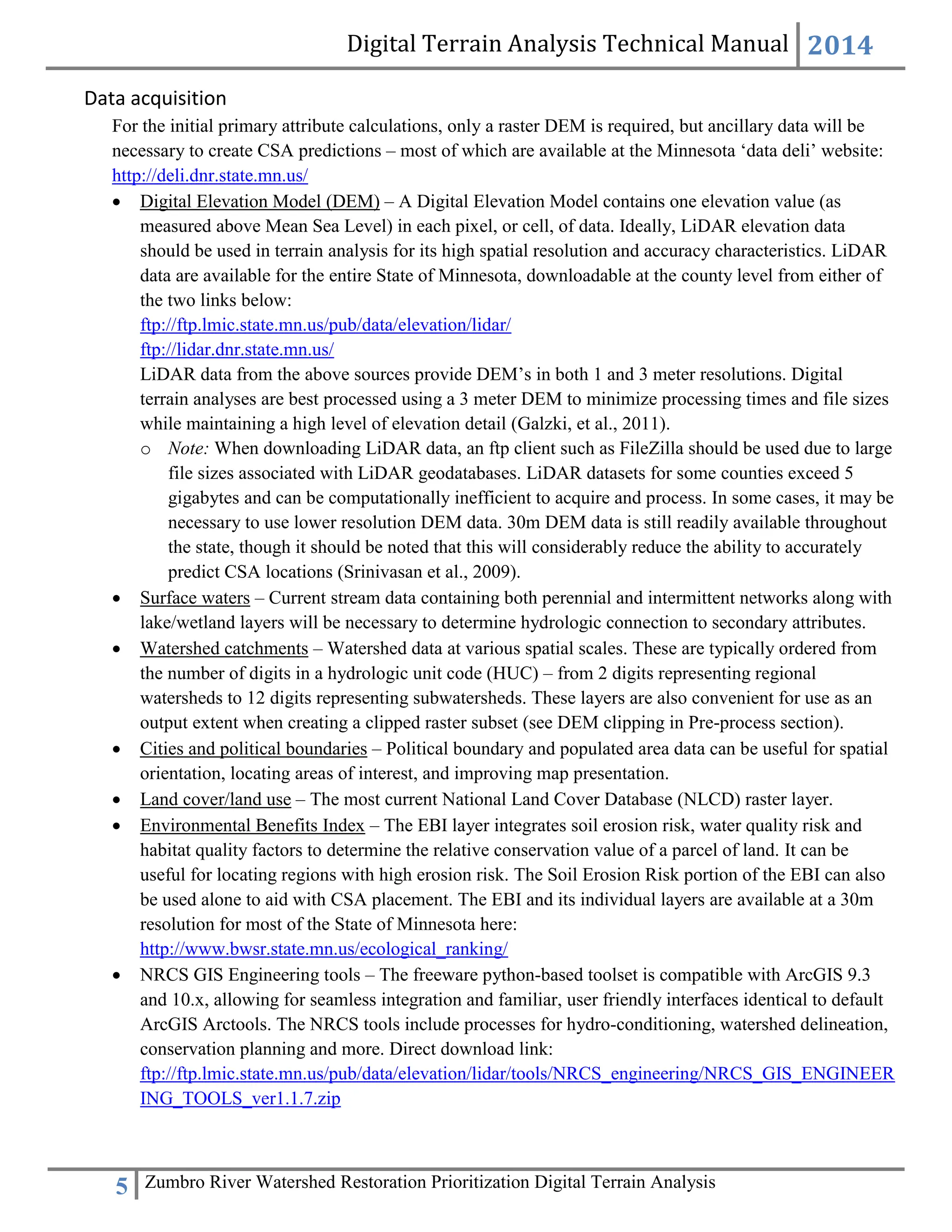 Digital Terrain Analysis Technical Manual 2014
5 Zumbro River Watershed Restoration Prioritization Digital Terrain Analysis
Data acquisition
For the initial primary attribute calculations, only a raster DEM is required, but ancillary data will be
necessary to create CSA predictions – most of which are available at the Minnesota ‘data deli’ website:
http://deli.dnr.state.mn.us/
 Digital Elevation Model (DEM) – A Digital Elevation Model contains one elevation value (as
measured above Mean Sea Level) in each pixel, or cell, of data. Ideally, LiDAR elevation data
should be used in terrain analysis for its high spatial resolution and accuracy characteristics. LiDAR
data are available for the entire State of Minnesota, downloadable at the county level from either of
the two links below:
ftp://ftp.lmic.state.mn.us/pub/data/elevation/lidar/
ftp://lidar.dnr.state.mn.us/
LiDAR data from the above sources provide DEM’s in both 1 and 3 meter resolutions. Digital
terrain analyses are best processed using a 3 meter DEM to minimize processing times and file sizes
while maintaining a high level of elevation detail (Galzki, et al., 2011).
o Note: When downloading LiDAR data, an ftp client such as FileZilla should be used due to large
file sizes associated with LiDAR geodatabases. LiDAR datasets for some counties exceed 5
gigabytes and can be computationally inefficient to acquire and process. In some cases, it may be
necessary to use lower resolution DEM data. 30m DEM data is still readily available throughout
the state, though it should be noted that this will considerably reduce the ability to accurately
predict CSA locations (Srinivasan et al., 2009).
 Surface waters – Current stream data containing both perennial and intermittent networks along with
lake/wetland layers will be necessary to determine hydrologic connection to secondary attributes.
 Watershed catchments – Watershed data at various spatial scales. These are typically ordered from
the number of digits in a hydrologic unit code (HUC) – from 2 digits representing regional
watersheds to 12 digits representing subwatersheds. These layers are also convenient for use as an
output extent when creating a clipped raster subset (see DEM clipping in Pre-process section).
 Cities and political boundaries – Political boundary and populated area data can be useful for spatial
orientation, locating areas of interest, and improving map presentation.
 Land cover/land use – The most current National Land Cover Database (NLCD) raster layer.
 Environmental Benefits Index – The EBI layer integrates soil erosion risk, water quality risk and
habitat quality factors to determine the relative conservation value of a parcel of land. It can be
useful for locating regions with high erosion risk. The Soil Erosion Risk portion of the EBI can also
be used alone to aid with CSA placement. The EBI and its individual layers are available at a 30m
resolution for most of the State of Minnesota here:
http://www.bwsr.state.mn.us/ecological_ranking/
 NRCS GIS Engineering tools – The freeware python-based toolset is compatible with ArcGIS 9.3
and 10.x, allowing for seamless integration and familiar, user friendly interfaces identical to default
ArcGIS Arctools. The NRCS tools include processes for hydro-conditioning, watershed delineation,
conservation planning and more. Direct download link:
ftp://ftp.lmic.state.mn.us/pub/data/elevation/lidar/tools/NRCS_engineering/NRCS_GIS_ENGINEER
ING_TOOLS_ver1.1.7.zip
 
