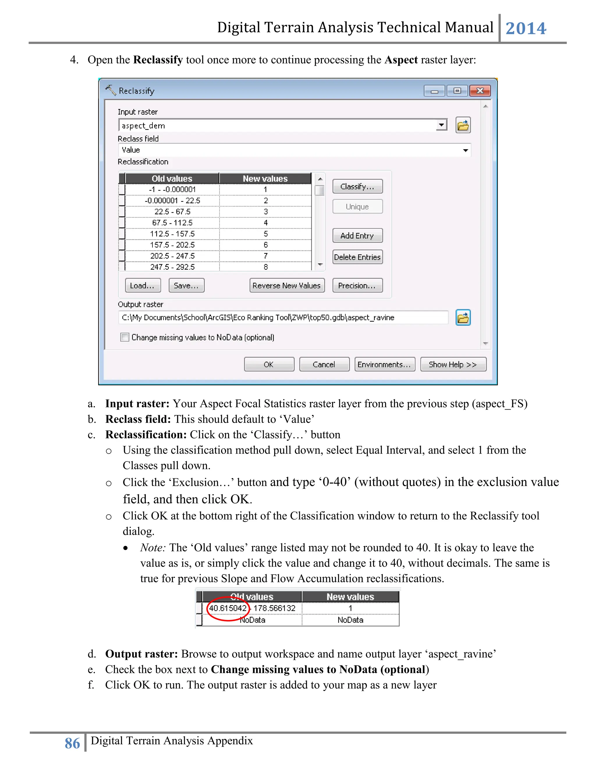 Digital Terrain Analysis Technical Manual 2014
86 Digital Terrain Analysis Appendix
4. Open the Reclassify tool once more to continue processing the Aspect raster layer:
a. Input raster: Your Aspect Focal Statistics raster layer from the previous step (aspect_FS)
b. Reclass field: This should default to ‘Value’
c. Reclassification: Click on the ‘Classify…’ button
o Using the classification method pull down, select Equal Interval, and select 1 from the
Classes pull down.
o Click the ‘Exclusion…’ button and type ‘0-40’ (without quotes) in the exclusion value
field, and then click OK.
o Click OK at the bottom right of the Classification window to return to the Reclassify tool
dialog.
 Note: The ‘Old values’ range listed may not be rounded to 40. It is okay to leave the
value as is, or simply click the value and change it to 40, without decimals. The same is
true for previous Slope and Flow Accumulation reclassifications.
d. Output raster: Browse to output workspace and name output layer ‘aspect_ravine’
e. Check the box next to Change missing values to NoData (optional)
f. Click OK to run. The output raster is added to your map as a new layer
 