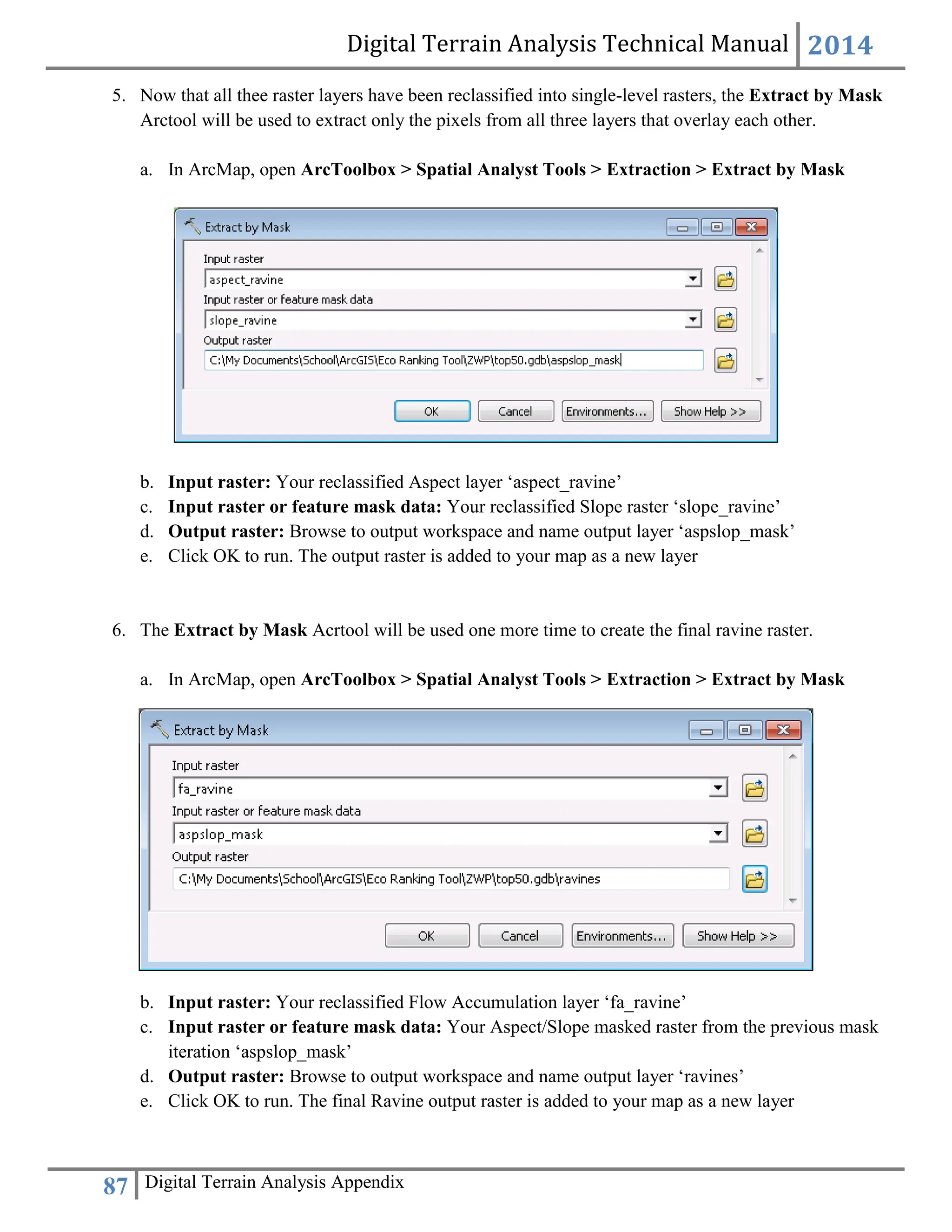 Digital Terrain Analysis Technical Manual 2014
87 Digital Terrain Analysis Appendix
5. Now that all thee raster layers have been reclassified into single-level rasters, the Extract by Mask
Arctool will be used to extract only the pixels from all three layers that overlay each other.
a. In ArcMap, open ArcToolbox > Spatial Analyst Tools > Extraction > Extract by Mask
b. Input raster: Your reclassified Aspect layer ‘aspect_ravine’
c. Input raster or feature mask data: Your reclassified Slope raster ‘slope_ravine’
d. Output raster: Browse to output workspace and name output layer ‘aspslop_mask’
e. Click OK to run. The output raster is added to your map as a new layer
6. The Extract by Mask Acrtool will be used one more time to create the final ravine raster.
a. In ArcMap, open ArcToolbox > Spatial Analyst Tools > Extraction > Extract by Mask
b. Input raster: Your reclassified Flow Accumulation layer ‘fa_ravine’
c. Input raster or feature mask data: Your Aspect/Slope masked raster from the previous mask
iteration ‘aspslop_mask’
d. Output raster: Browse to output workspace and name output layer ‘ravines’
e. Click OK to run. The final Ravine output raster is added to your map as a new layer
 