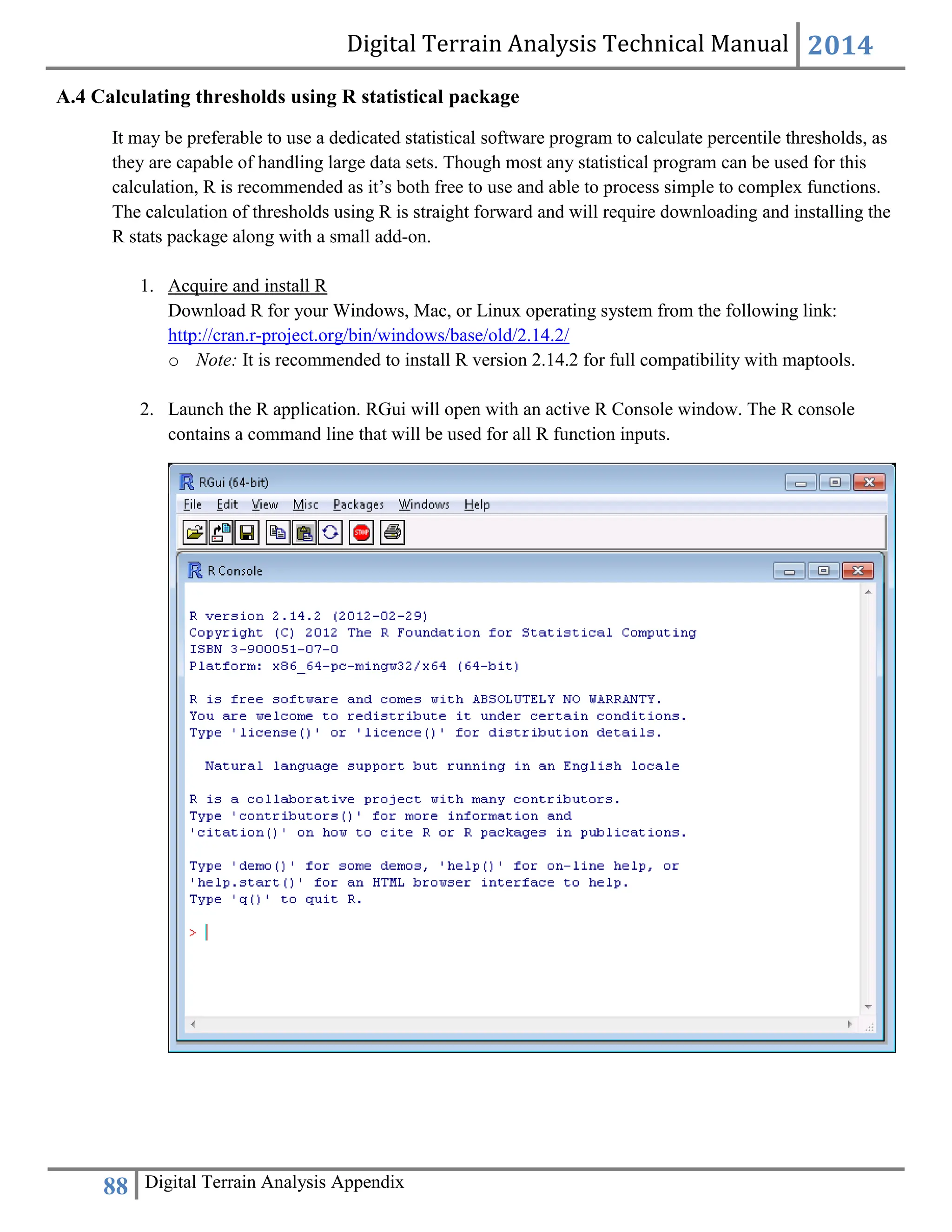 Digital Terrain Analysis Technical Manual 2014
88 Digital Terrain Analysis Appendix
A.4 Calculating thresholds using R statistical package
It may be preferable to use a dedicated statistical software program to calculate percentile thresholds, as
they are capable of handling large data sets. Though most any statistical program can be used for this
calculation, R is recommended as it’s both free to use and able to process simple to complex functions.
The calculation of thresholds using R is straight forward and will require downloading and installing the
R stats package along with a small add-on.
1. Acquire and install R
Download R for your Windows, Mac, or Linux operating system from the following link:
http://cran.r-project.org/bin/windows/base/old/2.14.2/
o Note: It is recommended to install R version 2.14.2 for full compatibility with maptools.
2. Launch the R application. RGui will open with an active R Console window. The R console
contains a command line that will be used for all R function inputs.
 