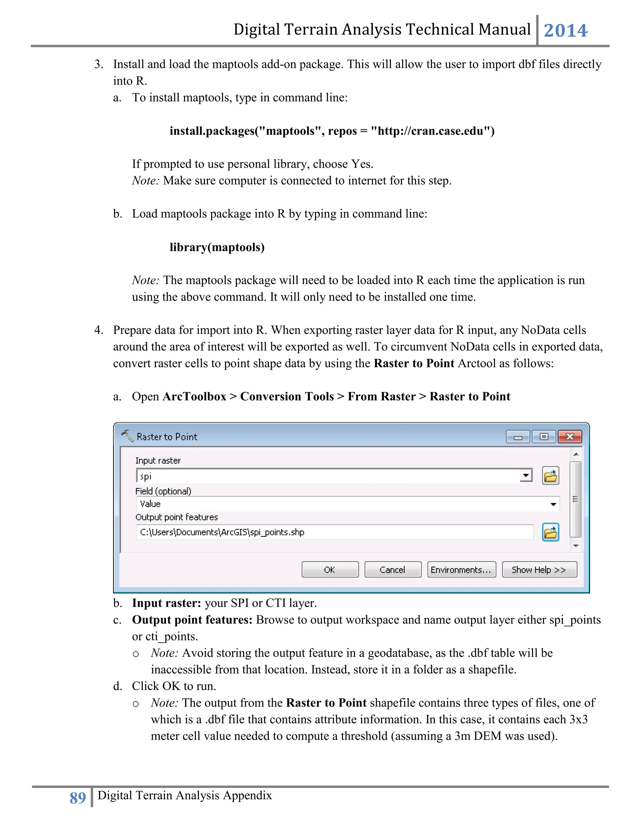 Digital Terrain Analysis Technical Manual 2014
89 Digital Terrain Analysis Appendix
3. Install and load the maptools add-on package. This will allow the user to import dbf files directly
into R.
a. To install maptools, type in command line:
install.packages("maptools", repos = "http://cran.case.edu")
If prompted to use personal library, choose Yes.
Note: Make sure computer is connected to internet for this step.
b. Load maptools package into R by typing in command line:
library(maptools)
Note: The maptools package will need to be loaded into R each time the application is run
using the above command. It will only need to be installed one time.
4. Prepare data for import into R. When exporting raster layer data for R input, any NoData cells
around the area of interest will be exported as well. To circumvent NoData cells in exported data,
convert raster cells to point shape data by using the Raster to Point Arctool as follows:
a. Open ArcToolbox > Conversion Tools > From Raster > Raster to Point
b. Input raster: your SPI or CTI layer.
c. Output point features: Browse to output workspace and name output layer either spi_points
or cti_points.
o Note: Avoid storing the output feature in a geodatabase, as the .dbf table will be
inaccessible from that location. Instead, store it in a folder as a shapefile.
d. Click OK to run.
o Note: The output from the Raster to Point shapefile contains three types of files, one of
which is a .dbf file that contains attribute information. In this case, it contains each 3x3
meter cell value needed to compute a threshold (assuming a 3m DEM was used).
 