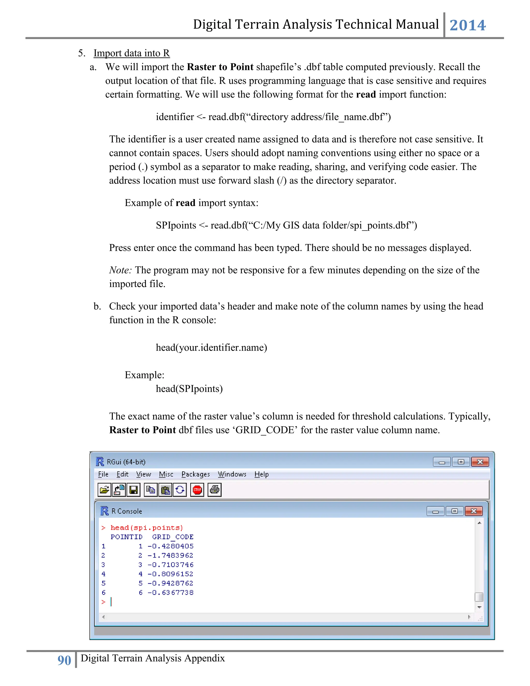 Digital Terrain Analysis Technical Manual 2014
90 Digital Terrain Analysis Appendix
5. Import data into R
a. We will import the Raster to Point shapefile’s .dbf table computed previously. Recall the
output location of that file. R uses programming language that is case sensitive and requires
certain formatting. We will use the following format for the read import function:
identifier <- read.dbf(“directory address/file_name.dbf”)
The identifier is a user created name assigned to data and is therefore not case sensitive. It
cannot contain spaces. Users should adopt naming conventions using either no space or a
period (.) symbol as a separator to make reading, sharing, and verifying code easier. The
address location must use forward slash (/) as the directory separator.
Example of read import syntax:
SPIpoints <- read.dbf(“C:/My GIS data folder/spi_points.dbf”)
Press enter once the command has been typed. There should be no messages displayed.
Note: The program may not be responsive for a few minutes depending on the size of the
imported file.
b. Check your imported data’s header and make note of the column names by using the head
function in the R console:
head(your.identifier.name)
Example:
head(SPIpoints)
The exact name of the raster value’s column is needed for threshold calculations. Typically,
Raster to Point dbf files use ‘GRID_CODE’ for the raster value column name.
 