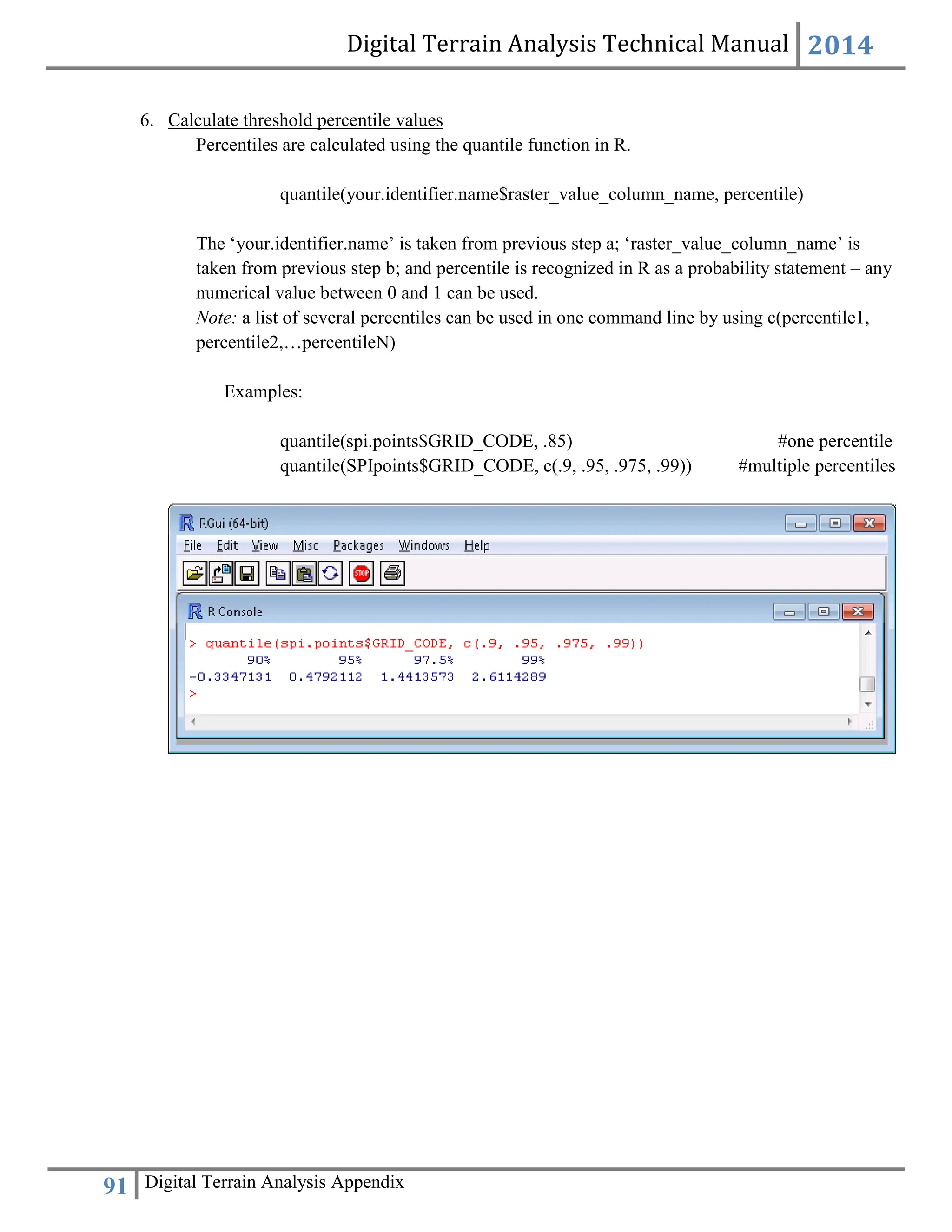 Digital Terrain Analysis Technical Manual 2014
91 Digital Terrain Analysis Appendix
6. Calculate threshold percentile values
Percentiles are calculated using the quantile function in R.
quantile(your.identifier.name$raster_value_column_name, percentile)
The ‘your.identifier.name’ is taken from previous step a; ‘raster_value_column_name’ is
taken from previous step b; and percentile is recognized in R as a probability statement – any
numerical value between 0 and 1 can be used.
Note: a list of several percentiles can be used in one command line by using c(percentile1,
percentile2,…percentileN)
Examples:
quantile(spi.points$GRID_CODE, .85) #one percentile
quantile(SPIpoints$GRID_CODE, c(.9, .95, .975, .99)) #multiple percentiles
 