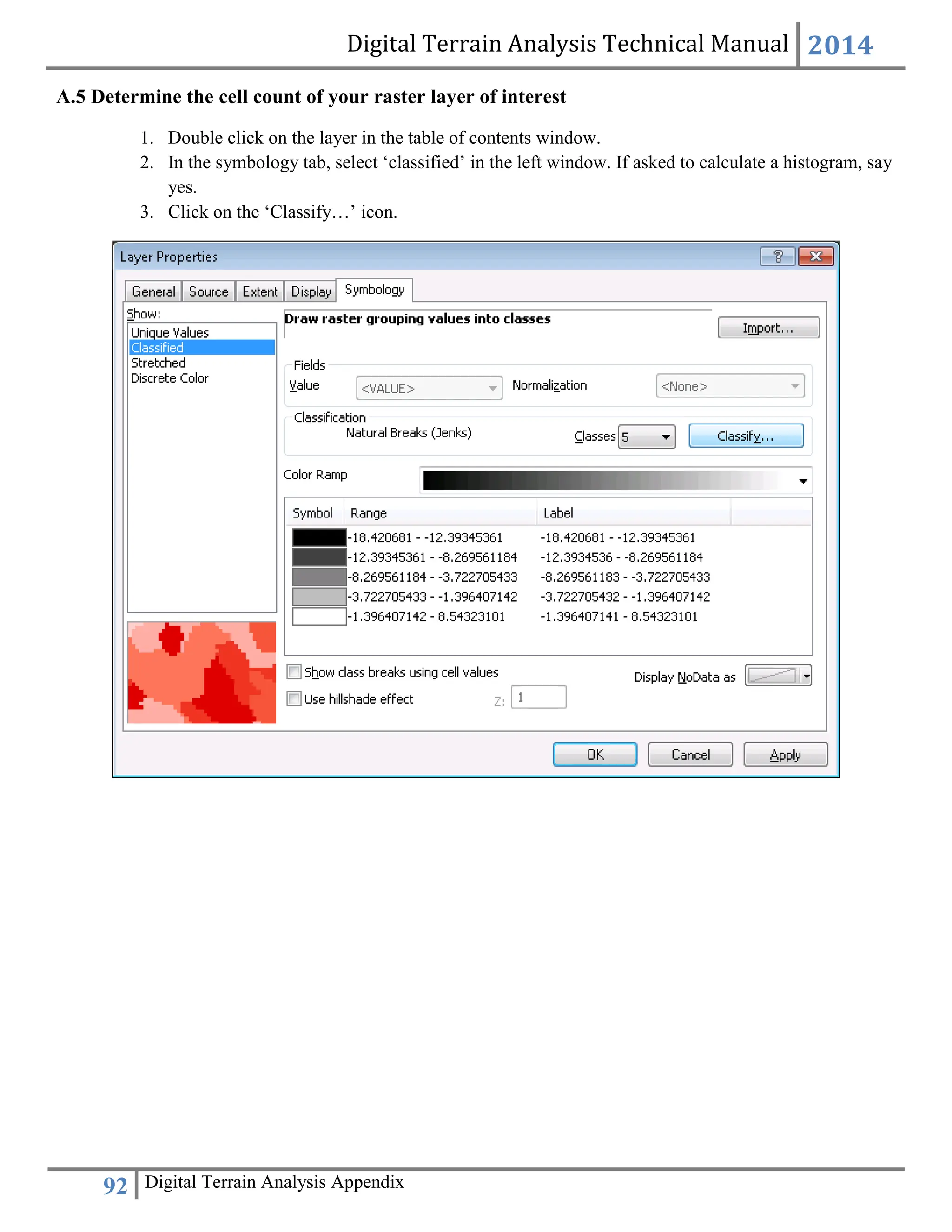 Digital Terrain Analysis Technical Manual 2014
92 Digital Terrain Analysis Appendix
A.5 Determine the cell count of your raster layer of interest
1. Double click on the layer in the table of contents window.
2. In the symbology tab, select ‘classified’ in the left window. If asked to calculate a histogram, say
yes.
3. Click on the ‘Classify…’ icon.
 