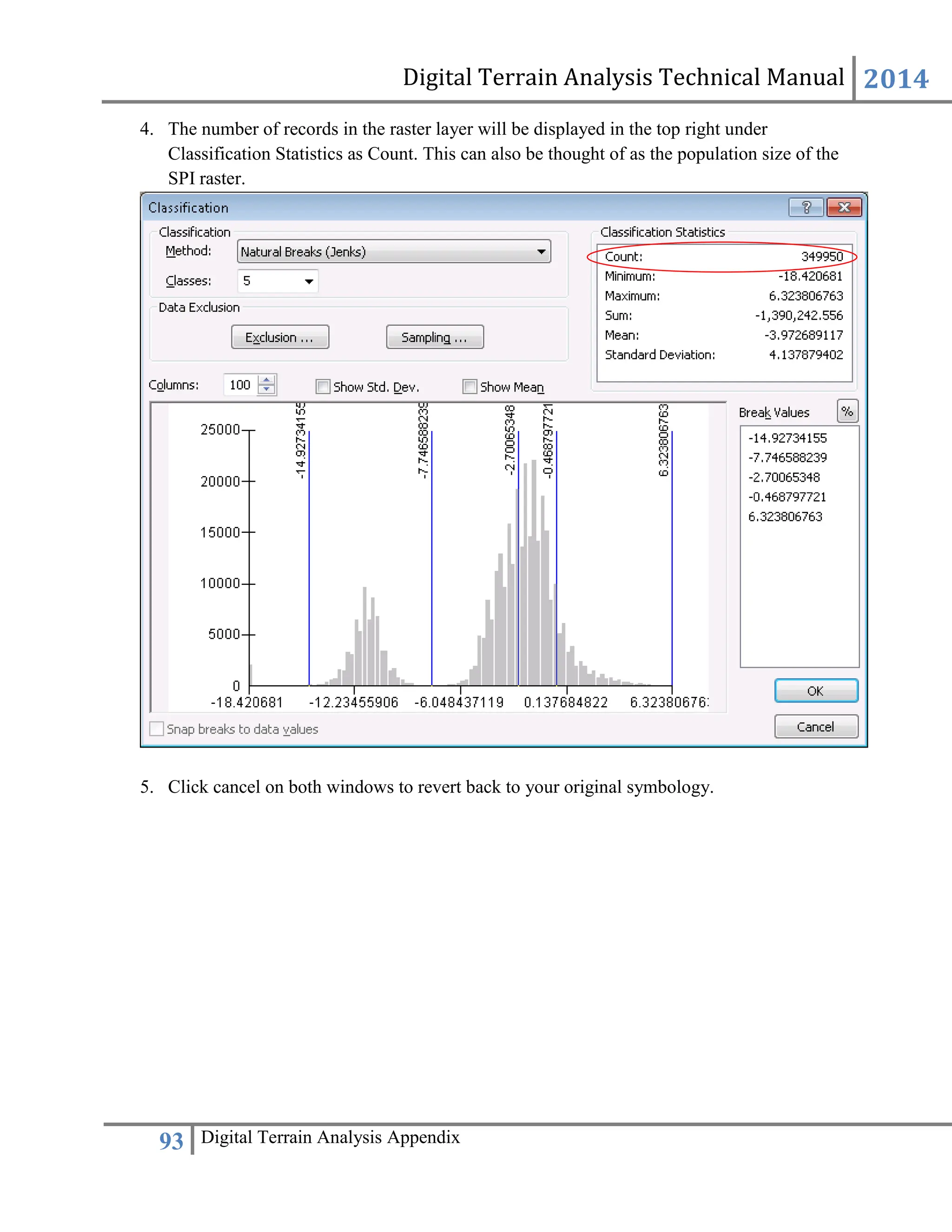 Digital Terrain Analysis Technical Manual 2014
93 Digital Terrain Analysis Appendix
4. The number of records in the raster layer will be displayed in the top right under
Classification Statistics as Count. This can also be thought of as the population size of the
SPI raster.
5. Click cancel on both windows to revert back to your original symbology.
 