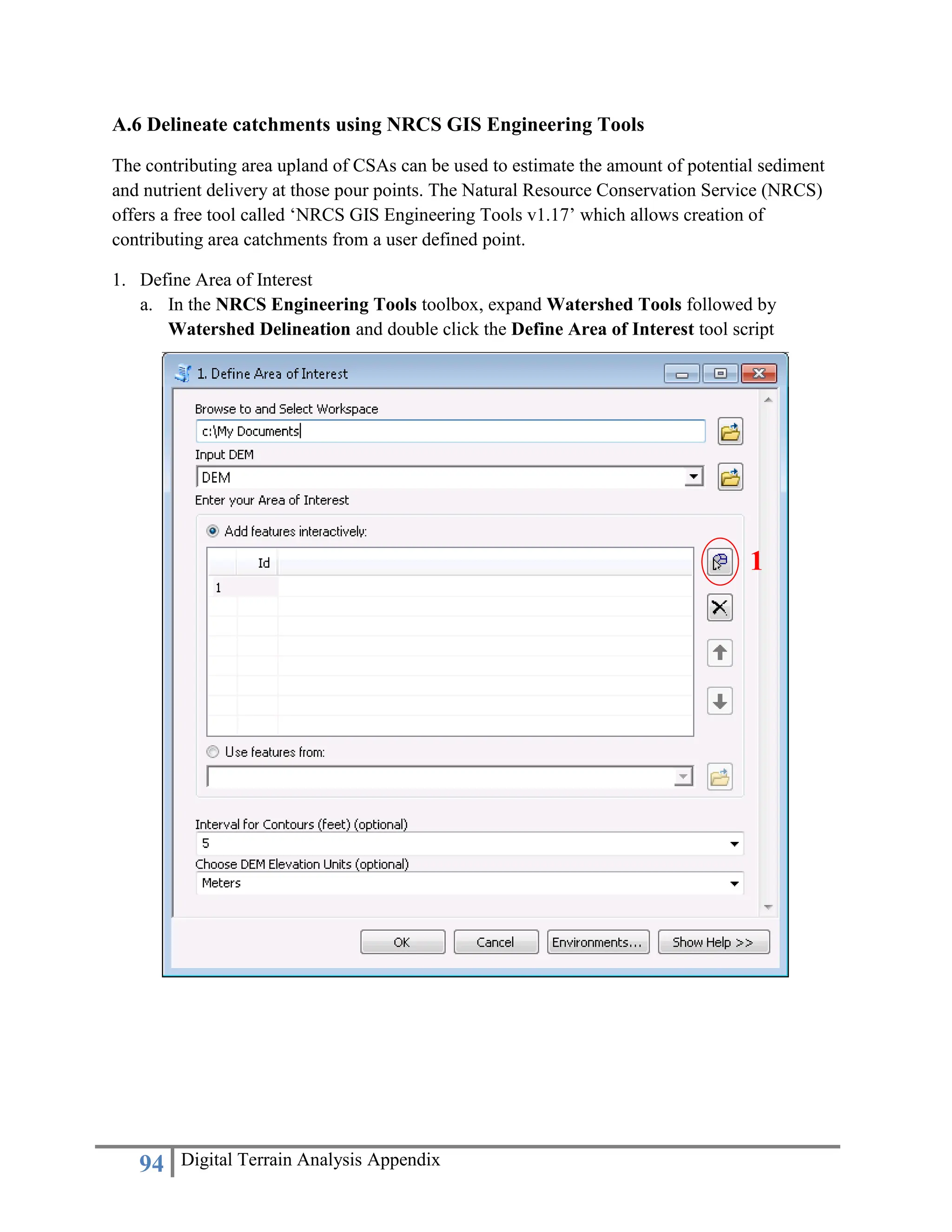 94 Digital Terrain Analysis Appendix
A.6 Delineate catchments using NRCS GIS Engineering Tools
The contributing area upland of CSAs can be used to estimate the amount of potential sediment
and nutrient delivery at those pour points. The Natural Resource Conservation Service (NRCS)
offers a free tool called ‘NRCS GIS Engineering Tools v1.17’ which allows creation of
contributing area catchments from a user defined point.
1. Define Area of Interest
a. In the NRCS Engineering Tools toolbox, expand Watershed Tools followed by
Watershed Delineation and double click the Define Area of Interest tool script
1
 