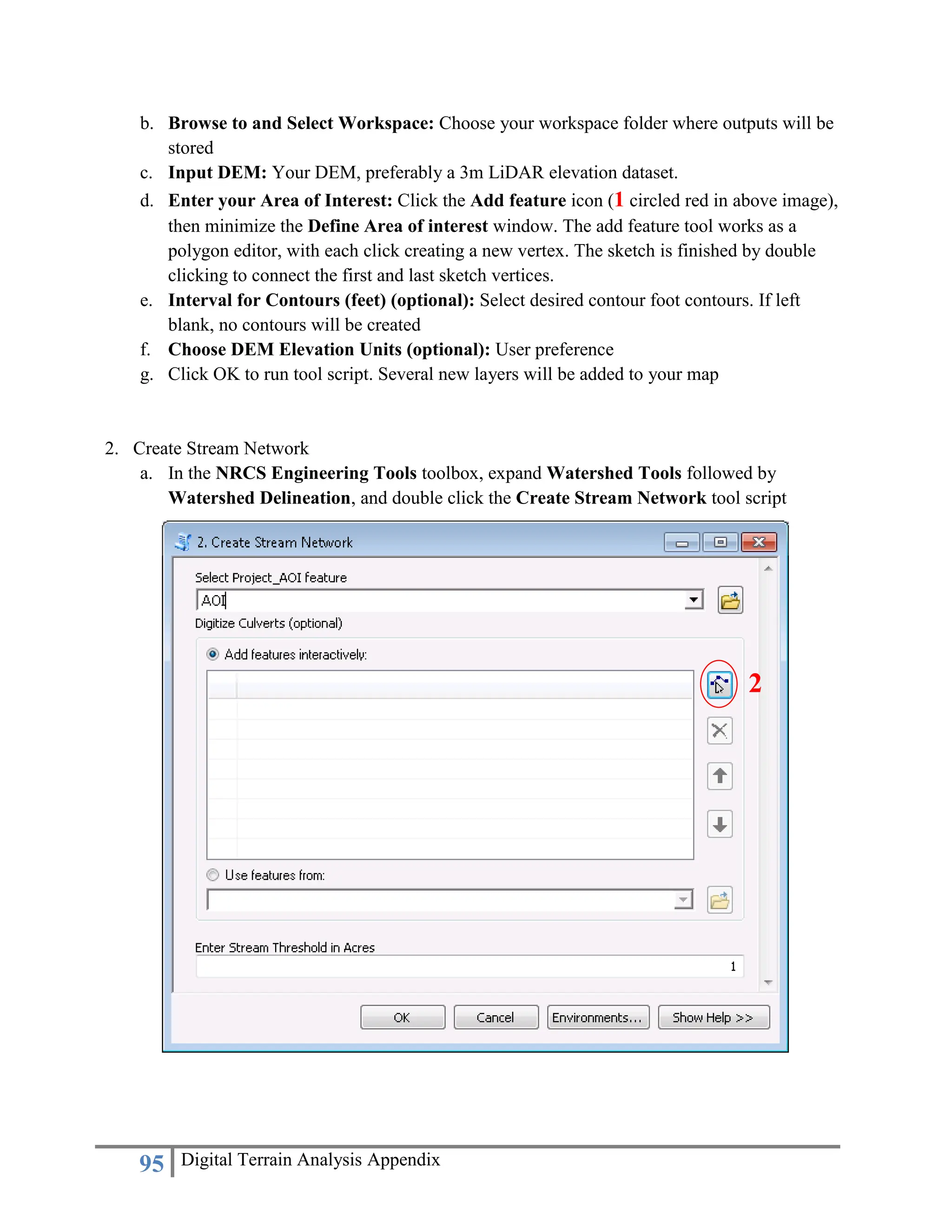 95 Digital Terrain Analysis Appendix
b. Browse to and Select Workspace: Choose your workspace folder where outputs will be
stored
c. Input DEM: Your DEM, preferably a 3m LiDAR elevation dataset.
d. Enter your Area of Interest: Click the Add feature icon (1 circled red in above image),
then minimize the Define Area of interest window. The add feature tool works as a
polygon editor, with each click creating a new vertex. The sketch is finished by double
clicking to connect the first and last sketch vertices.
e. Interval for Contours (feet) (optional): Select desired contour foot contours. If left
blank, no contours will be created
f. Choose DEM Elevation Units (optional): User preference
g. Click OK to run tool script. Several new layers will be added to your map
2. Create Stream Network
a. In the NRCS Engineering Tools toolbox, expand Watershed Tools followed by
Watershed Delineation, and double click the Create Stream Network tool script
2
 