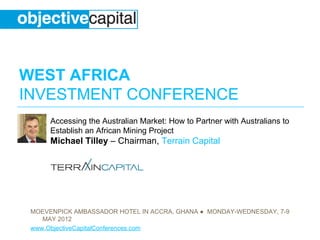WEST AFRICA
INVESTMENT CONFERENCE
      Accessing the Australian Market: How to Partner with Australians to
      Establish an African Mining Project
      Michael Tilley – Chairman, Terrain Capital




 MOEVENPICK AMBASSADOR HOTEL IN ACCRA, GHANA ● MONDAY-WEDNESDAY, 7-9
    MAY 2012
 www.ObjectiveCapitalConferences.com
 