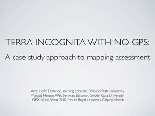 TERRA INCOGNITA WITH NO GPS:
A case study approach to mapping assessment



       Amy Hofer, Distance Learning Librarian, Portland State University
        Margot Hanson, Web Services Librarian, Golden Gate University
       LOEX-of-the-West 2010, Mount Royal University, Calgary, Alberta
 