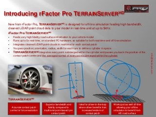 Introducing rFactor Pro TERRAINSERVERHD
 New from rFactor Pro, TERRAINSERVERHD is designed for off-line simulation feeding high bandwidth,
 cleaned LiDAR point cloud data to your model in real-time and at up to 5kHz.
 rFactor Pro TERRAINSERVERHD
      Feeds very high fidelity road surface information to your vehicle model
      Runs up to 5x real-time, on standard PC hardware, so suitable for both real-time and off-line simulation
      Integrates cleaned LiDAR point-clouds in real-time for each contact patch
      You pass position, orientation, radius, width for each tyre to define a cylinder in space.
      TERRAINSERVERHD integrates every point submerged within the cylinder and passes you back the position of the




                                                                                                                               info@rfactor-pro.com
       contact patch centre and the averaged normal of every point submerged within the cylinder.




 TERRAINSERVERHD
                                     Superior bandwidth and       Ideal for driver-in-the-loop   Works just as well off-line
      Accurate contact patch           fidelity compared to       where driver benefits from        allowing your offline
     centre for force resolution   traditional point-based tyre      increased realism of        simulation to benefit from
                                           contact patch                 contact patch                HD road surface
 