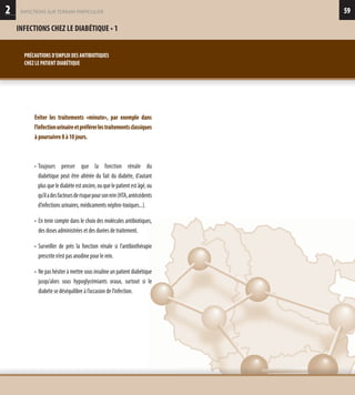 592
INFECTIONS CHEZ LE DIABÉTIQUE • 1
infections sur terrain particulier
PRÉCAUTIONS D’EMPLOI DES ANTIBIOTIQUES
CHEZ LE PATIENT DIABÉTIQUE
Eviter les traitements «minute», par exemple dans
l’infectionurinaireetpréférerlestraitementsclassiques
àpoursuivre8à10jours.
• Toujours penser que la fonction rénale du
diabétique peut être altérée du fait du diabète, d’autant
plus que le diabète est ancien, ou que le patient est âgé, ou
qu’iladesfacteursderisquepoursonrein(HTA,antécédents
d’infections urinaires, médicaments néphro-toxiques...).
• En tenir compte dans le choix des molécules antibiotiques,
des doses administrées et des durées de traitement.
• Surveiller de près la fonction rénale si l’antibiothérapie
prescrite n’est pas anodine pour le rein.
• Ne pas hésiter à mettre sous insuline un patient diabétique
jusqu’alors sous hypoglycémiants oraux, surtout si le
diabéte se déséquilibre à l’occasion de l’infection.
 