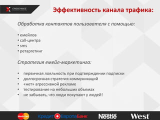 Эффективность канала трафика:
4
Обработка контактов пользователя с помощью:
• емейлов
• call-центра
• sms
• ретаргетинг
Стратегия емейл-маркетинга:
• первичная лояльность при подтверждении подписки
• долгосрочная стратегия коммуникаций
• «нет» агрессивной рекламе
• тестирование на небольших объемах
• не забывать, что люди покупают у людей!
 