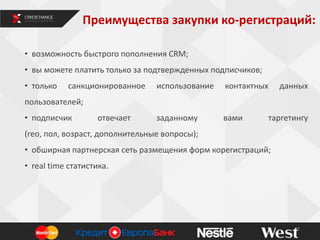 Преимущества закупки ко-регистраций:
• возможность быстрого пополнения CRM;
• вы можете платить только за подтвержденных подписчиков;
• только санкционированное использование контактных данных
пользователей;
• подписчик отвечает заданному вами таргетингу
(гео, пол, возраст, дополнительные вопросы);
• обширная партнерская сеть размещения форм корегистраций;
• real time статистика.
8
 